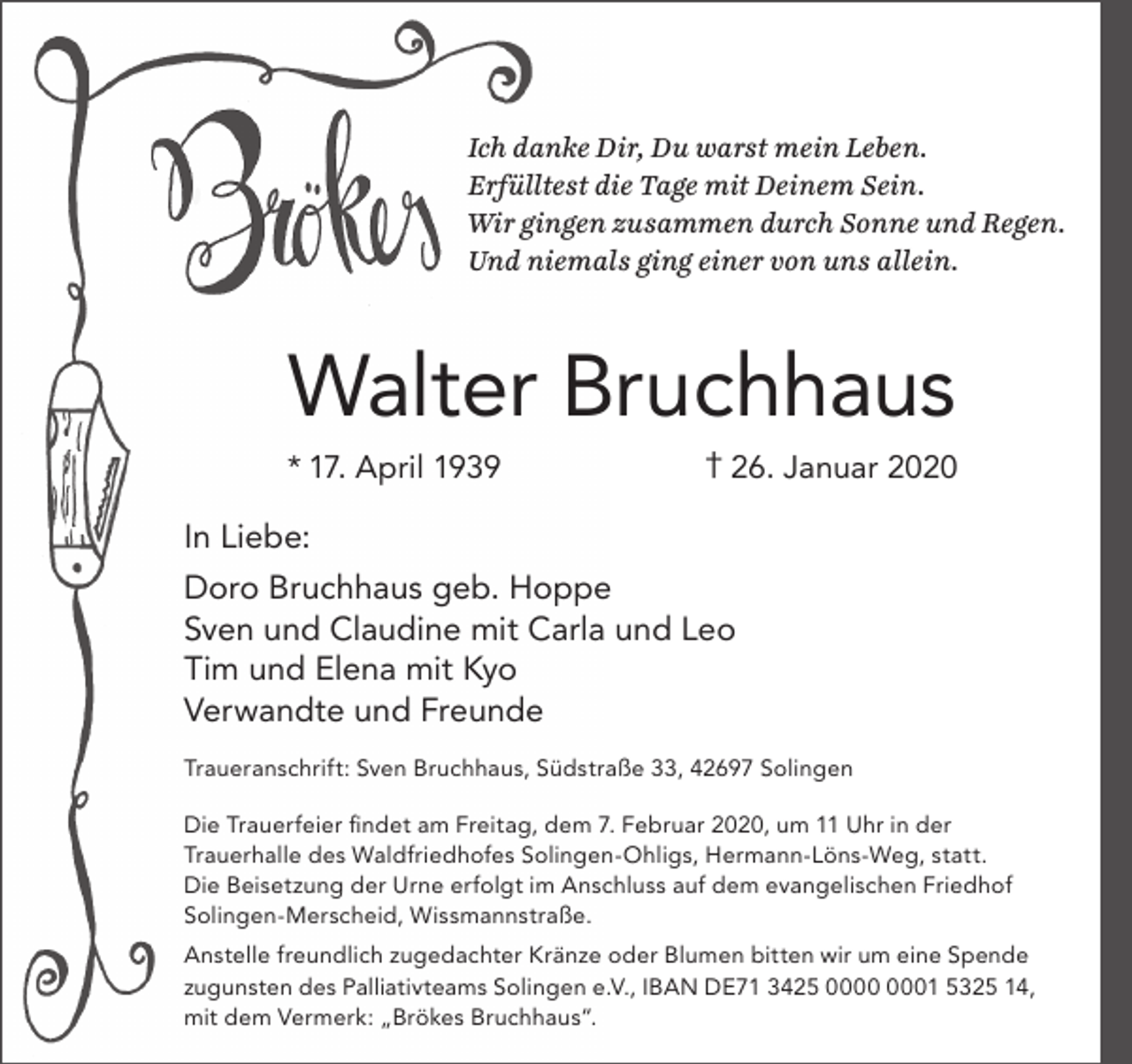 <p>Ich danke Dir, Du warst mein Leben.<br />Erfülltest die Tage mit Deinem Sein.<br />Wir gingen zusammen durch Sonne und Regen.<br />Und niemals ging einer von uns allein.</p><p>Walter Bruchhaus<br />* 17. April 1939</p><p>† 26. Januar 2020</p><p>In Liebe:<br />Doro Bruchhaus geb. Hoppe<br />Sven und Claudine mit Carla und Leo<br />Tim und Elena mit Kyo<br />Verwandte und Freunde<br />Traueranschrift: Sven Bruchhaus, Südstraße 33, 42697 Solingen<br />Die Trauerfeier ﬁndet am Freitag, dem 7. Februar 2020, um 11 Uhr in der<br />Trauerhalle des Waldfriedhofes Solingen-Ohligs, Hermann-Löns-Weg, statt.<br />Die Beisetzung der Urne erfolgt im Anschluss auf dem evangelischen Friedhof<br />Solingen-Merscheid, Wissmannstraße.<br />Anstelle freundlich zugedachter Kränze oder Blumen bitten wir um eine Spende<br />zugunsten des Palliativteams Solingen e.V., IBAN DE71 3425 01 5325 14,<br />mit dem Vermerk: „Brökes Bruchhaus“.</p>