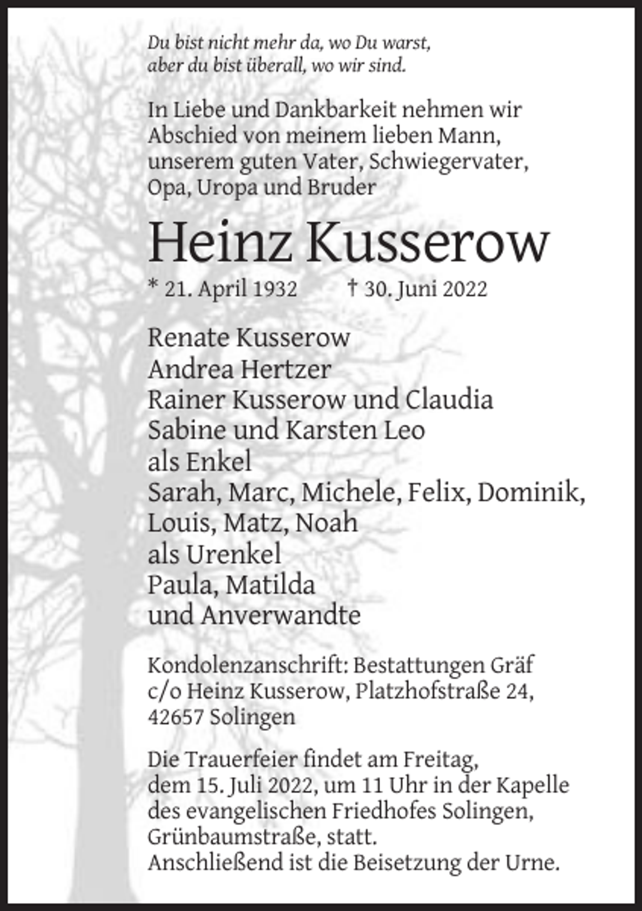 <p>Du bist nicht mehr da, wo Du warst,<br />aber du bist überall, wo wir sind.</p><p>In Liebe und Dankbarkeit nehmen wir<br />Abschied von meinem lieben Mann,<br />unserem guten Vater, Schwiegervater,<br />Opa, Uropa und Bruder</p><p>Heinz Kusserow<br />* 21. April 1932</p><p>† 30. Juni 2022</p><p>Renate Kusserow<br />Andrea Hertzer<br />Rainer Kusserow und Claudia<br />Sabine und Karsten Leo<br />als Enkel<br />Sarah, Marc, Michele, Felix, Dominik,<br />Louis, Matz, Noah<br />als Urenkel<br />Paula, Matilda<br />und Anverwandte<br />Kondolenzanschrift: Bestattungen Gräf<br />c/o Heinz Kusserow, Platzhofstraße 24,<br />42657 Solingen<br />Die Trauerfeier findet am Freitag,<br />dem 15. Juli 2022, um 11 Uhr in der Kapelle<br />des evangelischen Friedhofes Solingen,<br />Grünbaumstraße, statt.<br />Anschließend ist die Beisetzung der Urne.</p>