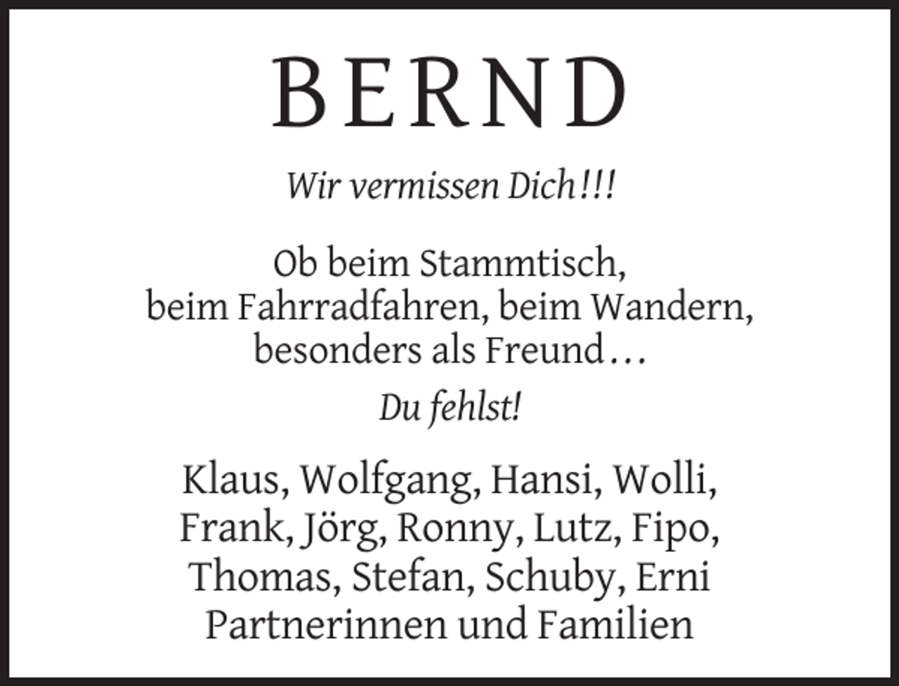 <p>BERND<br />Wir vermissen Dich ! ! !<br />Ob beim Stammtisch,<br />beim Fahrradfahren, beim Wandern,<br />besonders als Freund . . .<br />Du fehlst!</p><p>Klaus, Wolfgang, Hansi, Wolli,<br />Frank, Jörg, Ronny, Lutz, Fipo,<br />Thomas, Stefan, Schuby, Erni<br />Partnerinnen und Familien</p>