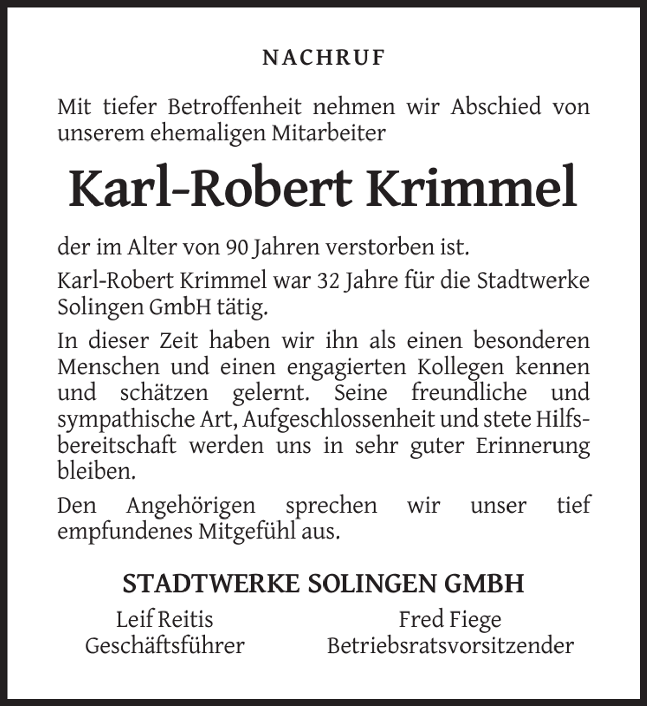 <p>NACHRUF<br />Mit tiefer Betroffenheit nehmen wir Abschied von<br />unserem ehemaligen Mitarbeiter</p><p>Karl-Robert Krimmel<br />der im Alter von 90 Jahren verstorben ist.<br />Karl-Robert Krimmel war 32 Jahre für die Stadtwerke<br />Solingen GmbH tätig.<br />In dieser Zeit haben wir ihn als einen besonderen<br />Menschen und einen engagierten Kollegen kennen<br />und schätzen gelernt. Seine freundliche und<br />sympathische Art, Aufgeschlossenheit und stete Hilfsbereitschaft werden uns in sehr guter Erinnerung<br />bleiben.<br />Den Angehörigen sprechen wir unser tief<br />empfundenes Mitgefühl aus.</p><p>STADTWERKE SOLINGEN GMBH<br />Leif Reitis<br />Geschäftsführer</p><p>Fred Fiege<br />Betriebsratsvorsitzender</p>