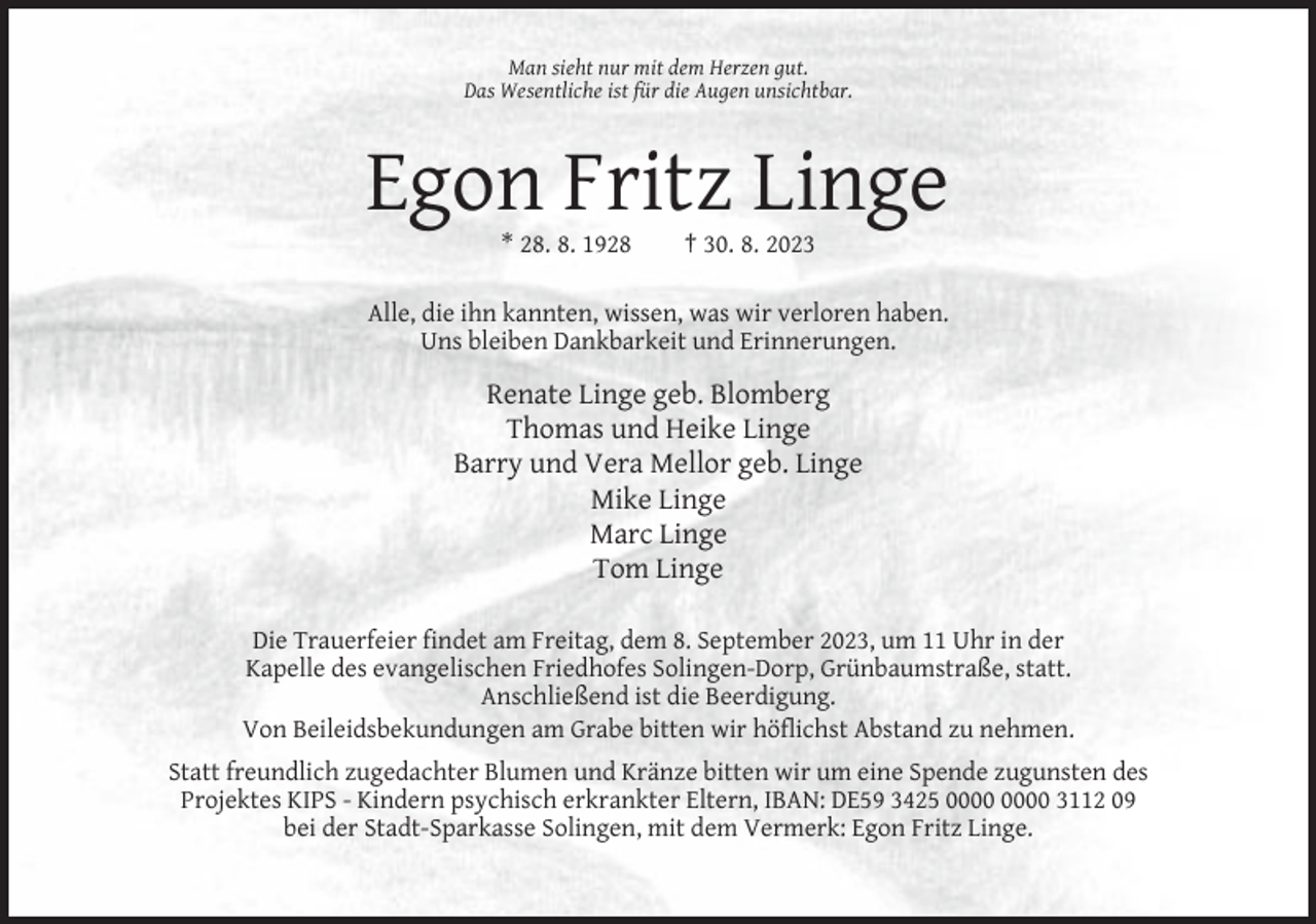 <p>Man sieht nur mit dem Herzen gut.<br />Das Wesentliche ist für die Augen unsichtbar.</p><p>Egon Fritz Linge<br />* 28. 8. 1928</p><p>† 30. 8. 2023</p><p>Alle, die ihn kannten, wissen, was wir verloren haben.<br />Uns bleiben Dankbarkeit und Erinnerungen.</p><p>Renate Linge geb. Blomberg<br />Thomas und Heike Linge<br />Barry und Vera Mellor geb. Linge<br />Mike Linge<br />Marc Linge<br />Tom Linge<br />Die Trauerfeier findet am Freitag, dem 8. September 2023, um 11 Uhr in der<br />Kapelle des evangelischen Friedhofes Solingen-Dorp, Grünbaumstraße, statt.<br />Anschließend ist die Beerdigung.<br />Von Beileidsbekundungen am Grabe bitten wir höflichst Abstand zu nehmen.<br />Statt freundlich zugedachter Blumen und Kränze bitten wir um eine Spende zugunsten des<br />Projektes KIPS - Kindern psychisch erkrankter Eltern, IBAN: DE59 3425 3112 09<br />bei der Stadt-Sparkasse Solingen, mit dem Vermerk: Egon Fritz Linge.</p>