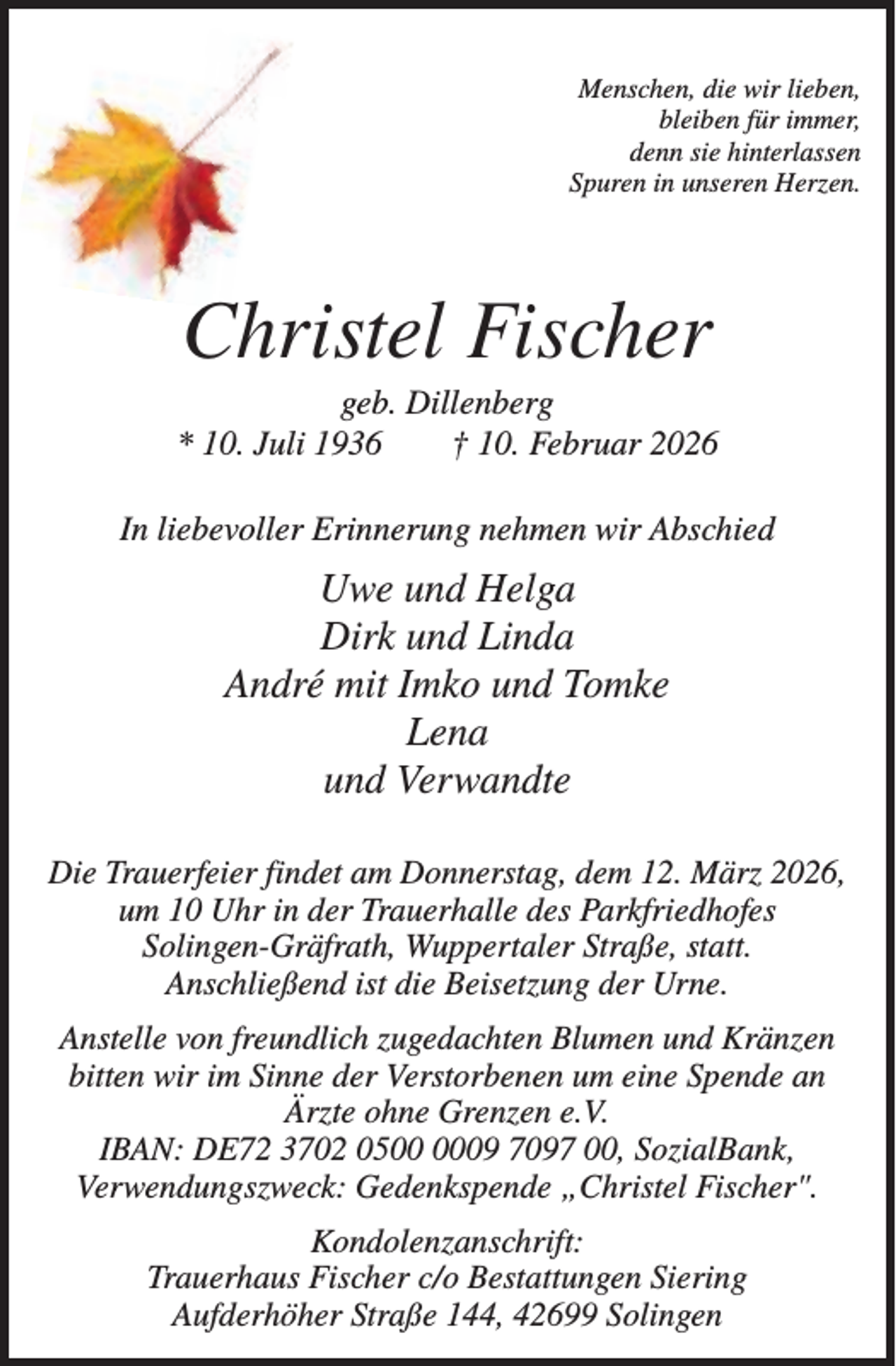<p>Menschen, die wir lieben,<br />bleiben für immer,<br />denn sie hinterlassen<br />Spuren in unseren Herzen.</p><p>Christel Fischer<br />geb. Dillenberg<br />* 10. Juli 1936<br />† 10. Februar 2026<br />In liebevoller Erinnerung nehmen wir Abschied</p><p>Uwe und Helga<br />Dirk und Linda<br />André mit Imko und Tomke<br />Lena<br />und Verwandte<br />Die Trauerfeier findet am Donnerstag, dem 12. März 2026,<br />um 10 Uhr in der Trauerhalle des Parkfriedhofes<br />Solingen-Gräfrath, Wuppertaler Straße, statt.<br />Anschließend ist die Beisetzung der Urne.<br />Anstelle von freundlich zugedachten Blumen und Kränzen<br />bitten wir im Sinne der Verstorbenen um eine Spende an<br />Ärzte ohne Grenzen e.V.<br />IBAN: DE72 3702 0509 7097 00, SozialBank,<br />Verwendungszweck: Gedenkspende „Christel Fischer".<br />Kondolenzanschrift:<br />Trauerhaus Fischer c/o Bestattungen Siering<br />Aufderhöher Straße 144, 42699 Solingen</p>