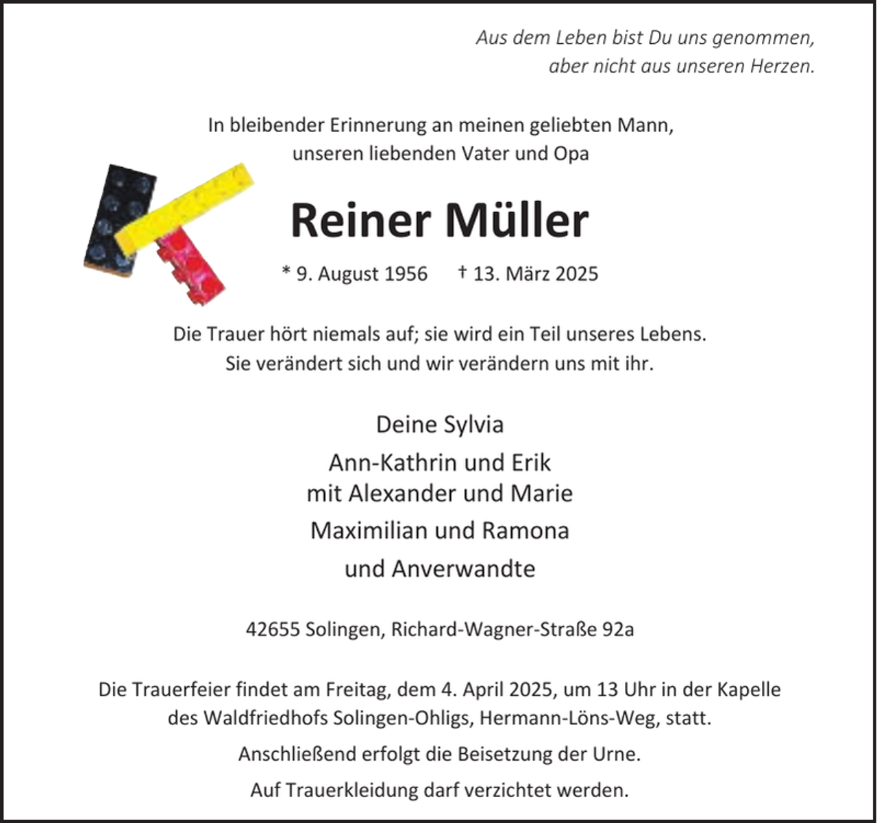 <p>Aus dem Leben bist Du uns genommen,<br />aber nicht aus unseren Herzen.<br />In bleibender Erinnerung an meinen geliebten Mann,<br />unseren liebenden Vater und Opa</p><p>Reiner Müller<br />* 9. August 1956</p><p>† 13. März 2025</p><p>Die Trauer hört niemals auf; sie wird ein Teil unseres Lebens.<br />Sie verändert sich und wir verändern uns mit ihr.</p><p>Deine Sylvia<br />Ann-Kathrin und Erik<br />mit Alexander und Marie<br />Maximilian und Ramona<br />und Anverwandte<br />42655 Solingen, Richard-Wagner-Straße 92a<br />Die Trauerfeier findet am Freitag, dem 4. April 2025, um 13 Uhr in der Kapelle<br />des Waldfriedhofs Solingen-Ohligs, Hermann-Löns-Weg, statt.<br />Anschließend erfolgt die Beisetzung der Urne.<br />Auf Trauerkleidung darf verzichtet werden.</p>