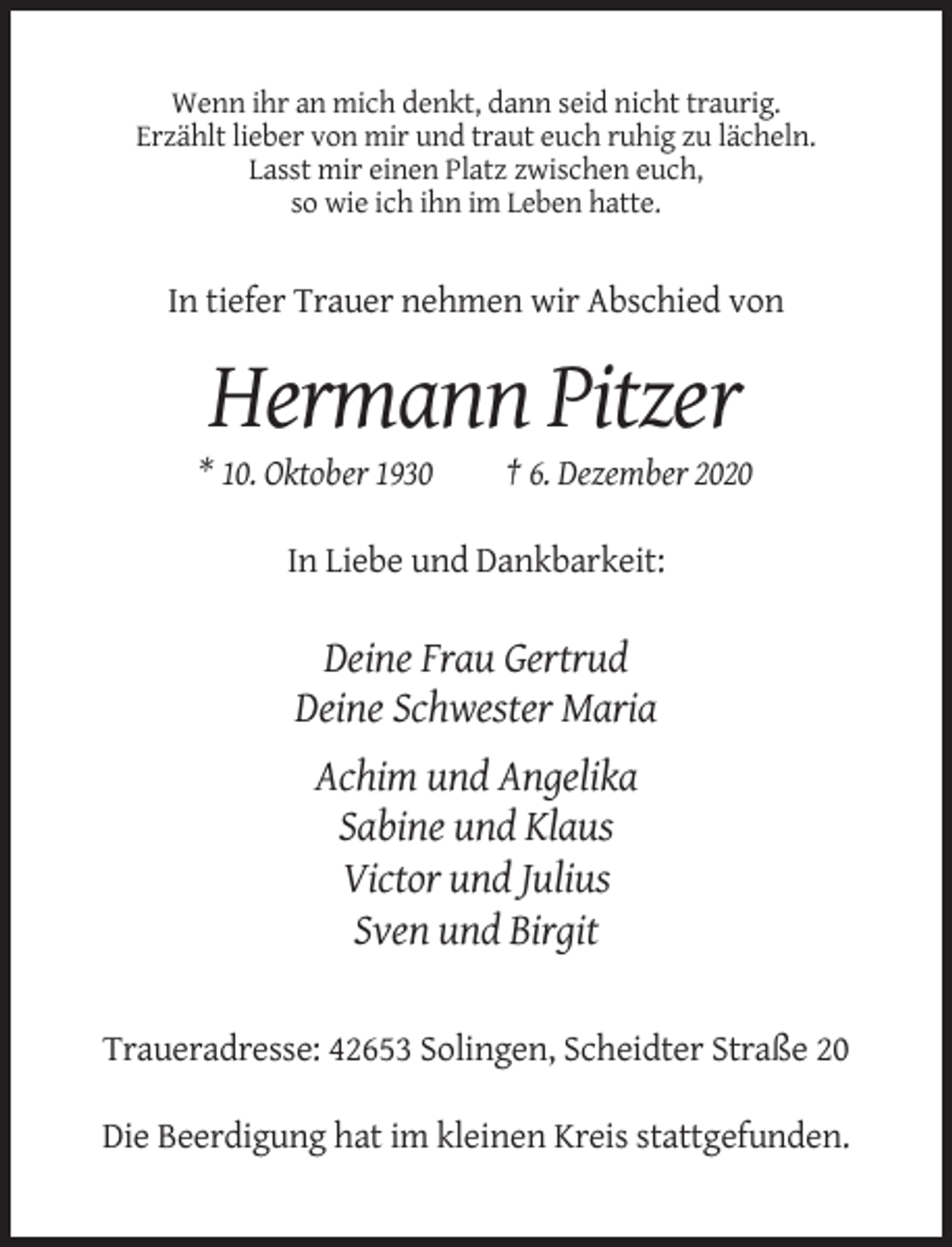 <p>Wenn ihr an mich denkt, dann seid nicht traurig.<br />Erzählt lieber von mir und traut euch ruhig zu lächeln.<br />Lasst mir einen Platz zwischen euch,<br />so wie ich ihn im Leben hatte.</p><p>In tiefer Trauer nehmen wir Abschied von</p><p>Hermann Pitzer<br />* 10. Oktober 1930</p><p>† 6. Dezember 2020</p><p>In Liebe und Dankbarkeit:</p><p>Deine Frau Gertrud<br />Deine Schwester Maria<br />Achim und Angelika<br />Sabine und Klaus<br />Victor und Julius<br />Sven und Birgit</p><p>Traueradresse: 42653 Solingen, Scheidter Straße 20<br />Die Beerdigung hat im kleinen Kreis stattgefunden.</p>