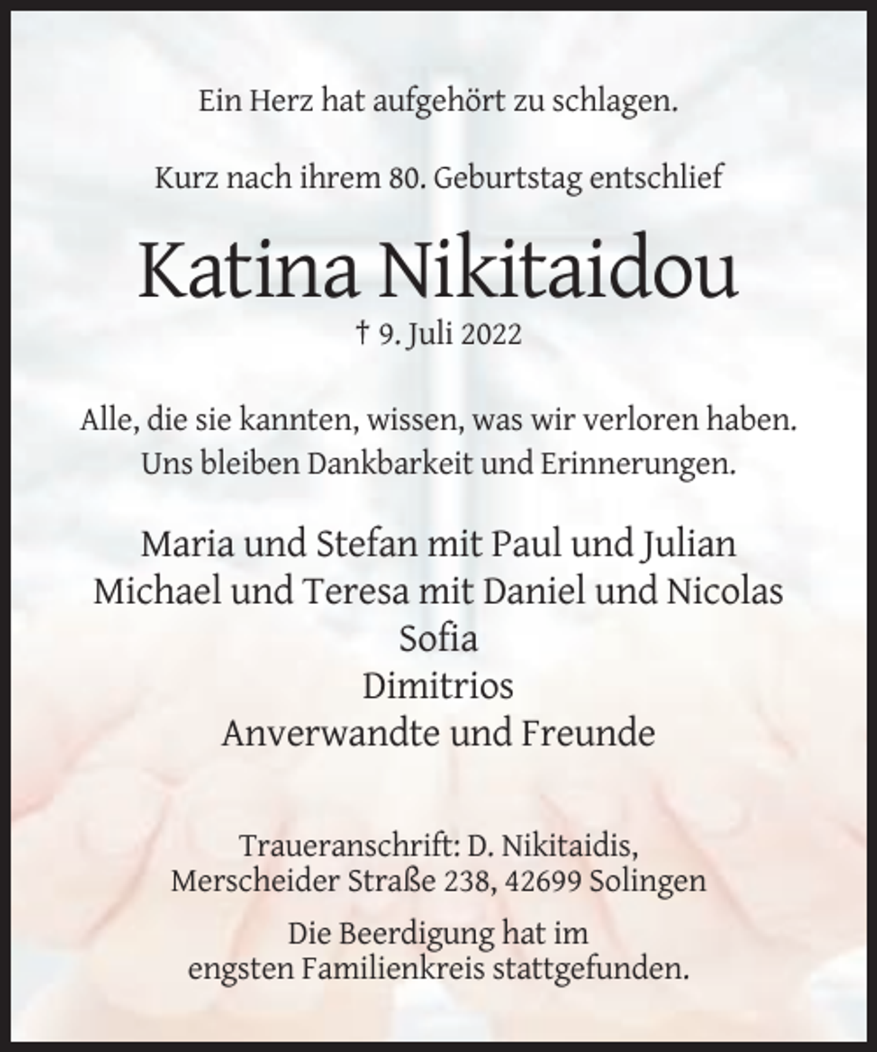 <p>Ein Herz hat aufgehört zu schlagen.<br />Kurz nach ihrem 80. Geburtstag entschlief</p><p>Katina Nikitaidou<br />† 9. Juli 2022<br />Alle, die sie kannten, wissen, was wir verloren haben.<br />Uns bleiben Dankbarkeit und Erinnerungen.</p><p>Maria und Stefan mit Paul und Julian<br />Michael und Teresa mit Daniel und Nicolas<br />Sofia<br />Dimitrios<br />Anverwandte und Freunde<br />Traueranschrift: D. Nikitaidis,<br />Merscheider Straße 238, 42699 Solingen<br />Die Beerdigung hat im<br />engsten Familienkreis stattgefunden.</p>