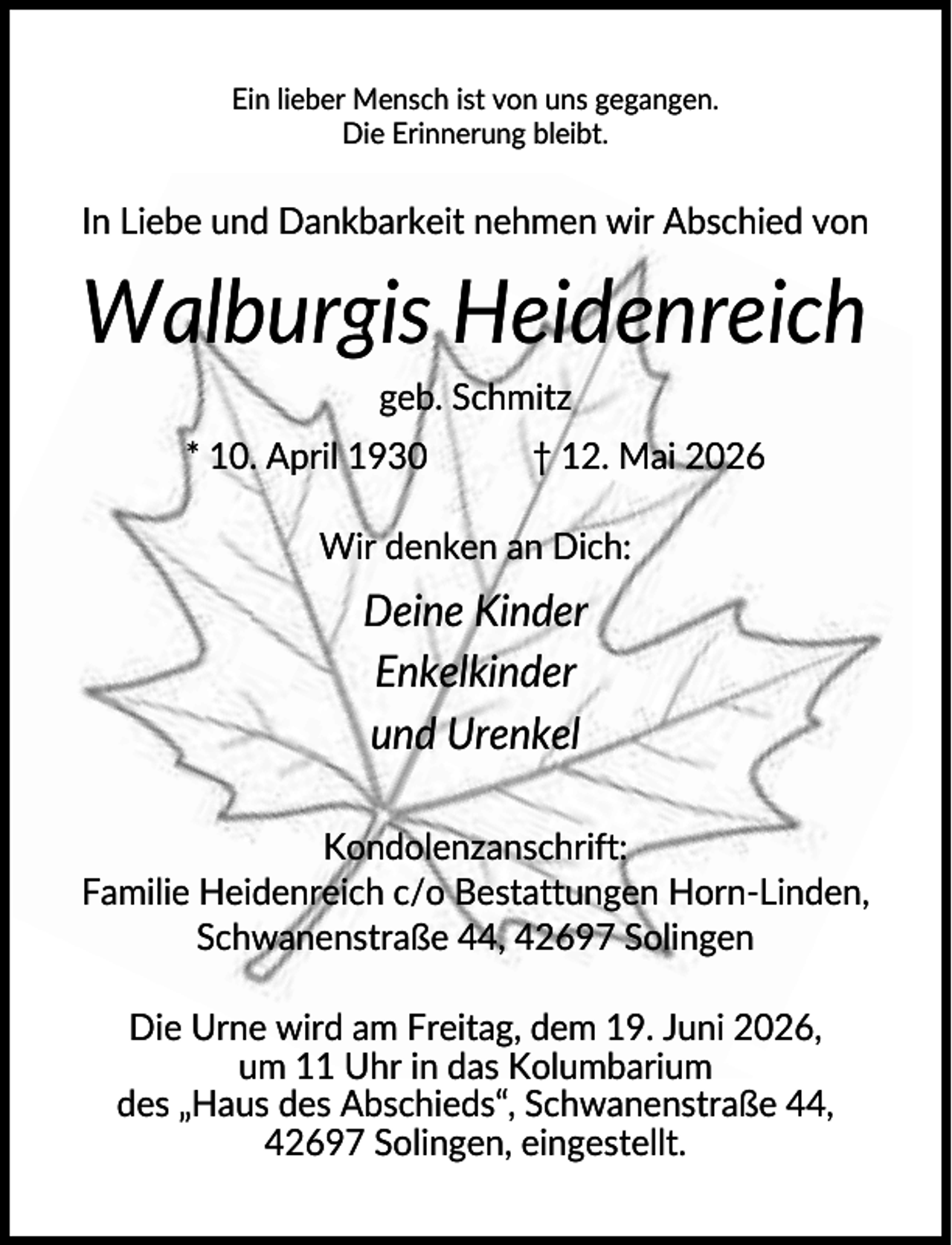 <p>Ein lieber Mensch ist von uns gegangen.<br />Die Erinnerung bleibt.</p>
<p>In Liebe und Dankbarkeit nehmen wir Abschied von</p>
<p>Walburgis Heidenreich<br />geb. Schmitz<br />* 10. April 1930</p>
<p>† 12. Mai 2026</p>
<p>Wir denken an Dich:</p>
<p>Deine Kinder<br />Enkelkinder<br />und Urenkel<br />Kondolenzanschrift:<br />Familie Heidenreich c/o Bestattungen Horn-Linden,<br />Schwanenstraße 44, 42697 Solingen<br />Die Urne wird am Freitag, dem 19. Juni 2026,<br />um 11 Uhr in das Kolumbarium<br />des „Haus des Abschieds“, Schwanenstraße 44,<br />42697 Solingen, eingestellt.</p>