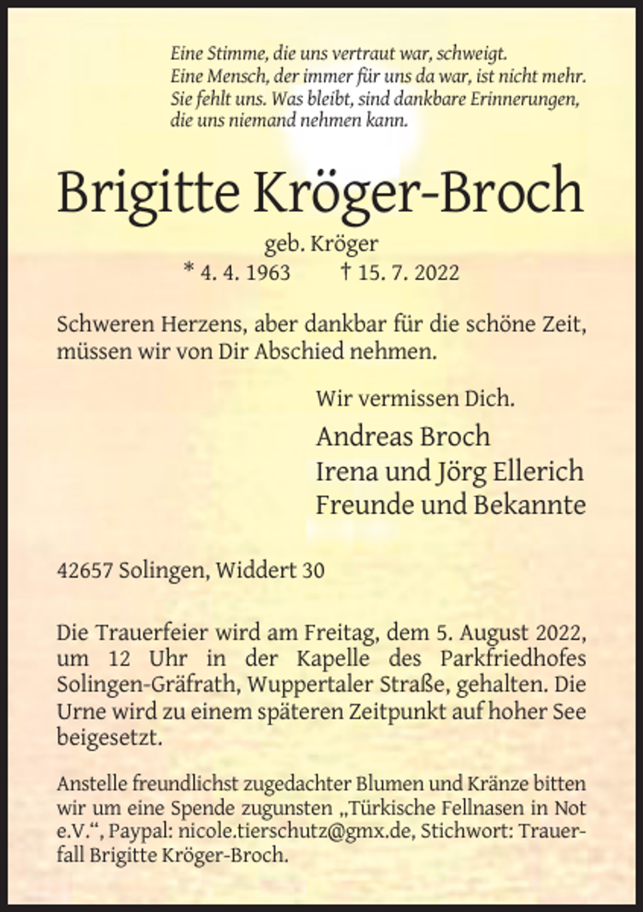 <p>Eine Stimme, die uns vertraut war, schweigt.<br />Eine Mensch, der immer für uns da war, ist nicht mehr.<br />Sie fehlt uns. Was bleibt, sind dankbare Erinnerungen,<br />die uns niemand nehmen kann.</p><p>Brigitte Kröger-Broch<br />geb. Kröger<br />* 4. 4. 1963<br />† 15. 7. 2022<br />Schweren Herzens, aber dankbar für die schöne Zeit,<br />müssen wir von Dir Abschied nehmen.<br />Wir vermissen Dich.</p><p>Andreas Broch<br />Irena und Jörg Ellerich<br />Freunde und Bekannte<br />42657 Solingen, Widdert 30<br />Die Trauerfeier wird am Freitag, dem 5. August 2022,<br />um 12 Uhr in der Kapelle des Parkfriedhofes<br />Solingen-Gräfrath, Wuppertaler Straße, gehalten. Die<br />Urne wird zu einem späteren Zeitpunkt auf hoher See<br />beigesetzt.<br />Anstelle freundlichst zugedachter Blumen und Kränze bitten<br />wir um eine Spende zugunsten „Türkische Fellnasen in Not<br />e.V.“, Paypal: nicole.tierschutz@gmx.de, Stichwort: Trauerfall Brigitte Kröger-Broch.</p>