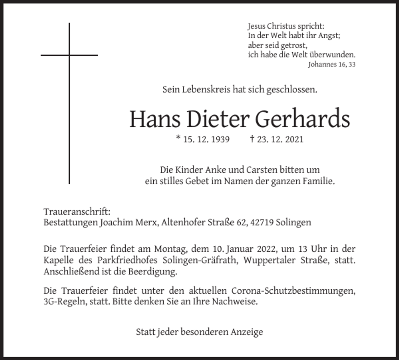<p>Jesus Christus spricht:<br />In der Welt habt ihr Angst;<br />aber seid getrost,<br />ich habe die Welt überwunden.<br />Johannes 16, 33</p><p>Sein Lebenskreis hat sich geschlossen.</p><p>Hans Dieter Gerhards<br />* 15. 12. 1939</p><p>† 23. 12. 2021</p><p>Die Kinder Anke und Carsten bitten um<br />ein stilles Gebet im Namen der ganzen Familie.</p><p>Traueranschrift:<br />Bestattungen Joachim Merx, Altenhofer Straße 62, 42719 Solingen<br />Die Trauerfeier findet am Montag, dem 10. Januar 2022, um 13 Uhr in der<br />Kapelle des Parkfriedhofes Solingen-Gräfrath, Wuppertaler Straße, statt.<br />Anschließend ist die Beerdigung.<br />Die Trauerfeier findet unter den aktuellen Corona-Schutzbestimmungen,<br />3G-Regeln, statt. Bitte denken Sie an Ihre Nachweise.</p><p>Statt jeder besonderen Anzeige</p>