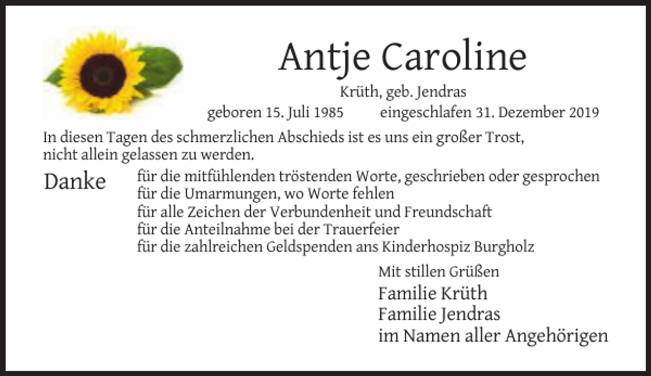 <p>Antje Caroline<br />Krüth, geb. Jendras<br />geboren 15. Juli 1985<br />eingeschlafen 31. Dezember 2019<br />In diesen Tagen des schmerzlichen Abschieds ist es uns ein großer Trost,<br />nicht allein gelassen zu werden.<br />die mitfühlenden tröstenden Worte, geschrieben oder gesprochen<br />Danke für<br />für die Umarmungen, wo Worte fehlen<br />für alle Zeichen der Verbundenheit und Freundschaft<br />für die Anteilnahme bei der Trauerfeier<br />für die zahlreichen Geldspenden ans Kinderhospiz Burgholz<br />Mit stillen Grüßen</p><p>Familie Krüth<br />Familie Jendras<br />im Namen aller Angehörigen</p>