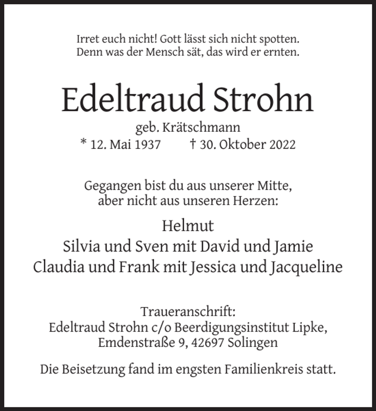 <p>Irret euch nicht! Gott lässt sich nicht spotten.<br />Denn was der Mensch sät, das wird er ernten.</p><p>Edeltraud Strohn<br />geb. Krätschmann<br />* 12. Mai 1937<br />† 30. Oktober 2022<br />Gegangen bist du aus unserer Mitte,<br />aber nicht aus unseren Herzen:</p><p>Helmut<br />Silvia und Sven mit David und Jamie<br />Claudia und Frank mit Jessica und Jacqueline<br />Traueranschrift:<br />Edeltraud Strohn c/o Beerdigungsinstitut Lipke,<br />Emdenstraße 9, 42697 Solingen<br />Die Beisetzung fand im engsten Familienkreis statt.</p>