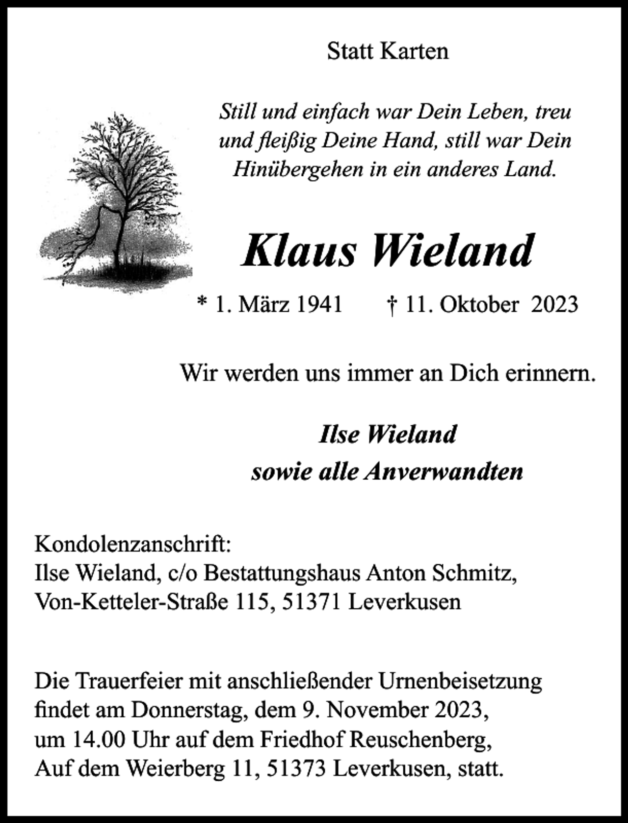 <p>Statt Karten<br />Still und einfach war Dein Leben, treu<br />und ﬂeißig Deine Hand, still war Dein<br />Hinübergehen in ein anderes Land.</p><p>Klaus Wieland<br />* 1. März 1941</p><p>† 11. Oktober 2023</p><p>Wir werden uns immer an Dich erinnern.</p><p>Ilse Wieland<br />sowie alle Anverwandten<br />Kondolenzanschrift:<br />Ilse Wieland, c/o Bestattungshaus Anton Schmitz,<br />Von-Ketteler-Straße 115, 51371 Leverkusen<br />Die Trauerfeier mit anschließender Urnenbeisetzung<br />ﬁndet am Donnerstag, dem 9. November 2023,<br />um 14.00 Uhr auf dem Friedhof Reuschenberg,<br />Auf dem Weierberg 11, 51373 Leverkusen, statt.</p>