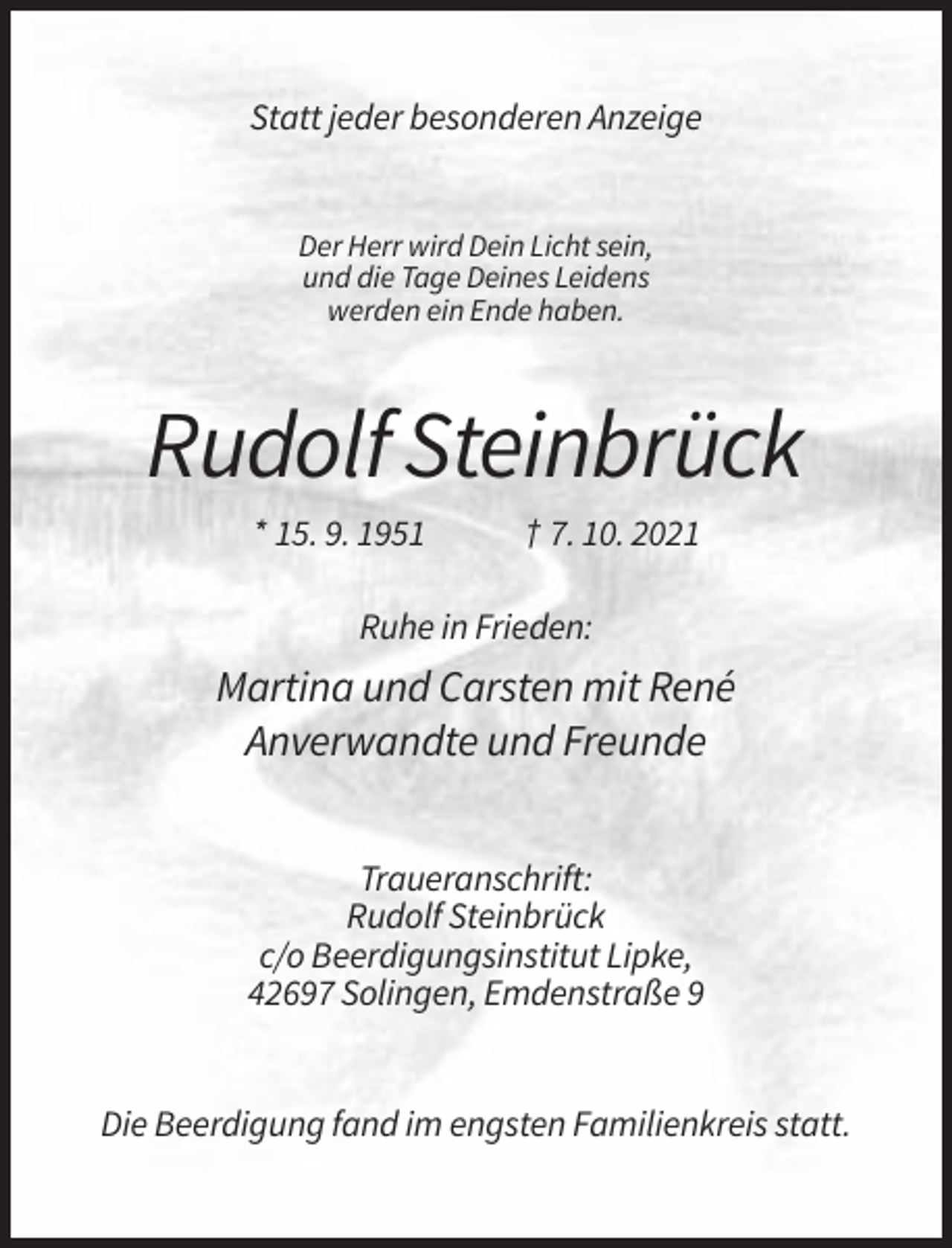 <p>Statt jeder besonderen Anzeige</p><p>Der Herr wird Dein Licht sein,<br />und die Tage Deines Leidens<br />werden ein Ende haben.</p><p>Rudolf Steinbrück<br />* 15. 9. 1951</p><p>† 7. 10. 2021</p><p>Ruhe in Frieden:</p><p>Martina und Carsten mit René<br />Anverwandte und Freunde<br />Traueranschrift:<br />Rudolf Steinbrück<br />c/o Beerdigungsinstitut Lipke,<br />42697 Solingen, Emdenstraße 9</p><p>Die Beerdigung fand im engsten Familienkreis statt.</p>