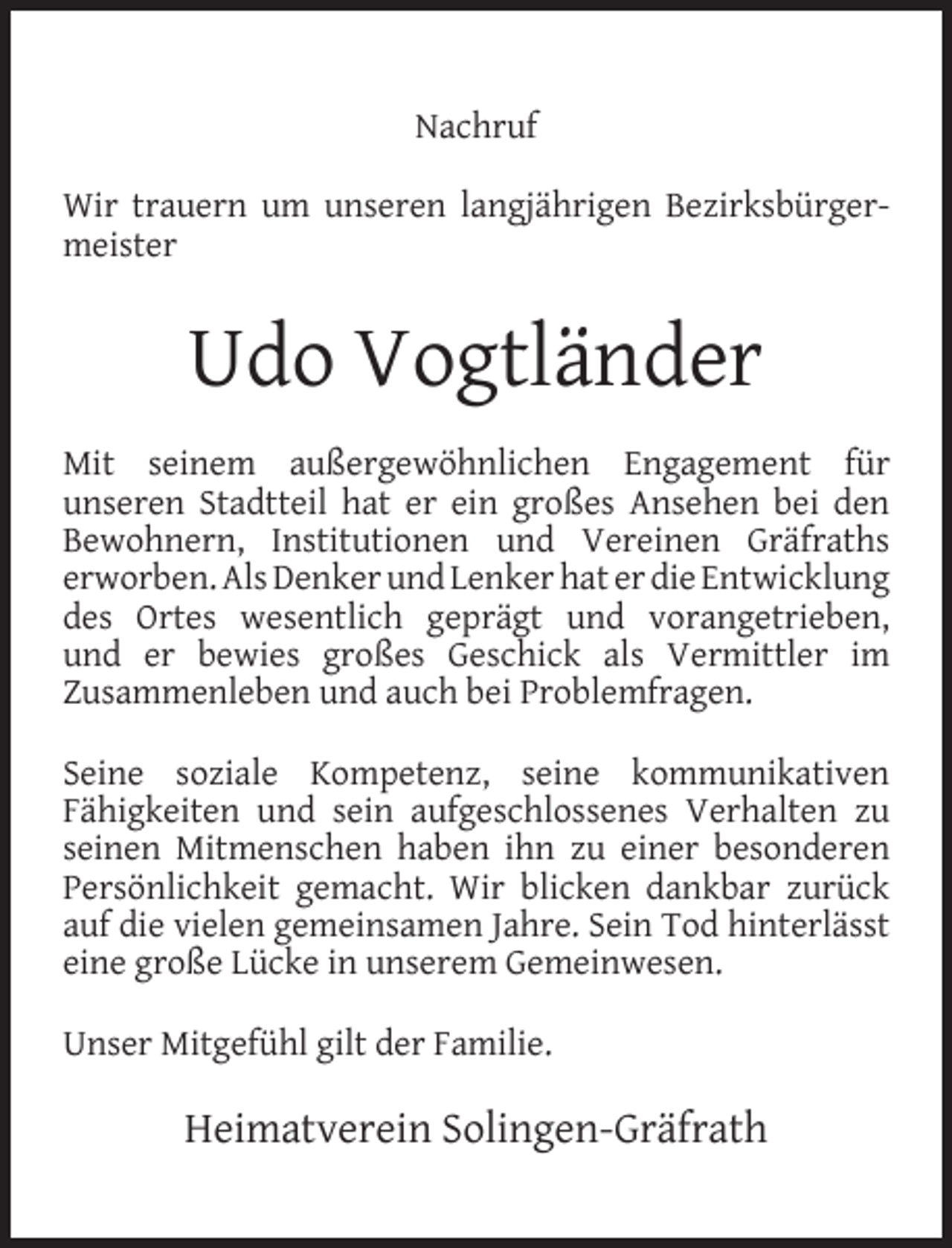 <p>Nachruf<br />Wir trauern um unseren langjährigen Bezirksbürgermeister</p><p>Udo Vogtländer<br />Mit seinem außergewöhnlichen Engagement für<br />unseren Stadtteil hat er ein großes Ansehen bei den<br />Bewohnern, Institutionen und Vereinen Gräfraths<br />erworben. Als Denker und Lenker hat er die Entwicklung<br />des Ortes wesentlich geprägt und vorangetrieben,<br />und er bewies großes Geschick als Vermittler im<br />Zusammenleben und auch bei Problemfragen.<br />Seine soziale Kompetenz, seine kommunikativen<br />Fähigkeiten und sein aufgeschlossenes Verhalten zu<br />seinen Mitmenschen haben ihn zu einer besonderen<br />Persönlichkeit gemacht. Wir blicken dankbar zurück<br />auf die vielen gemeinsamen Jahre. Sein Tod hinterlässt<br />eine große Lücke in unserem Gemeinwesen.<br />Unser Mitgefühl gilt der Familie.</p><p>Heimatverein Solingen-Gräfrath</p>