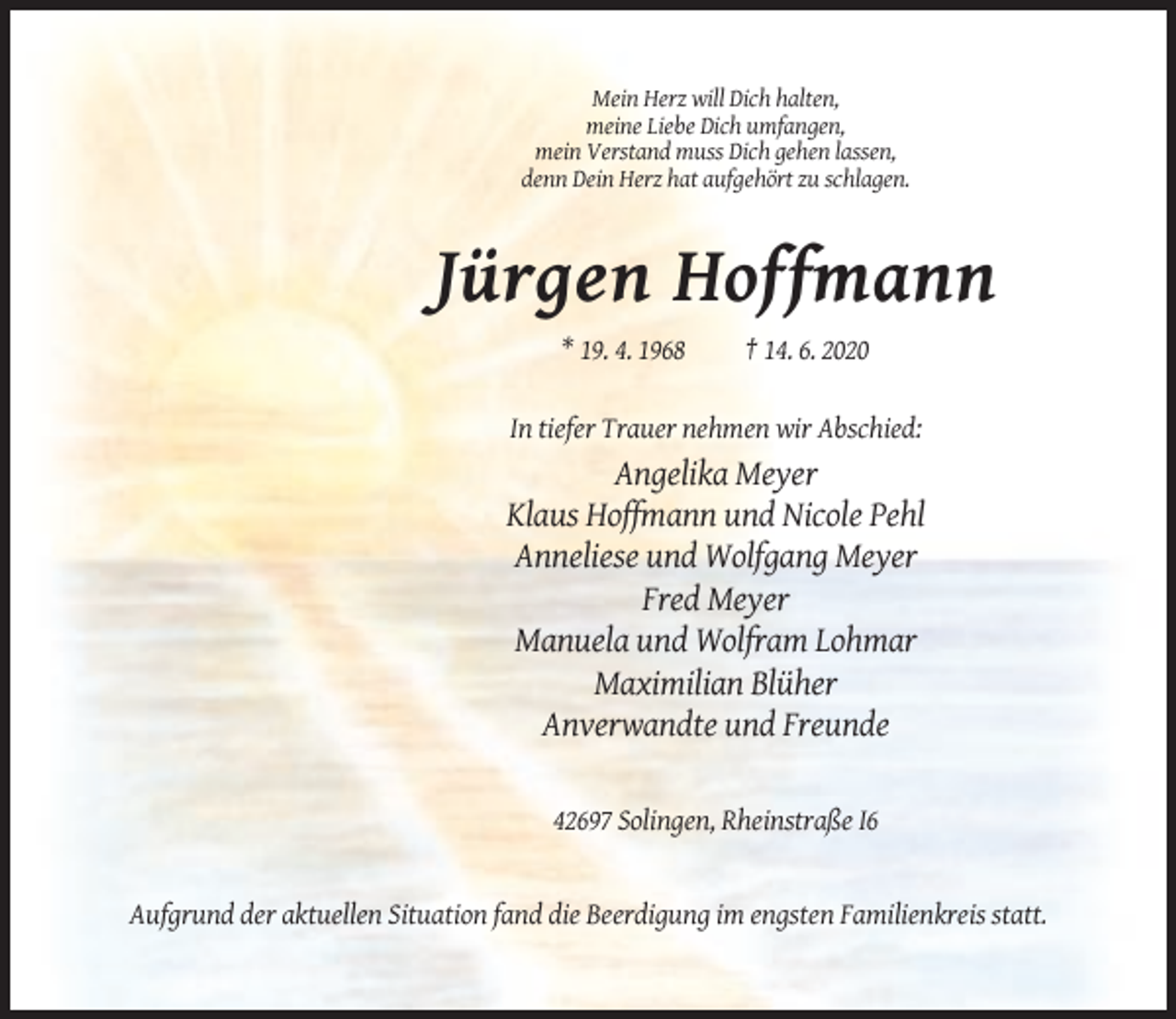 <p>Mein Herz will Dich halten,<br />meine Liebe Dich umfangen,<br />mein Verstand muss Dich gehen lassen,<br />denn Dein Herz hat aufgehört zu schlagen.</p><p>Jürgen Hoffmann<br />* 19. 4. 1968</p><p>† 14. 6. 2020</p><p>In tiefer Trauer nehmen wir Abschied:</p><p>Angelika Meyer<br />Klaus Hoffmann und Nicole Pehl<br />Anneliese und Wolfgang Meyer<br />Fred Meyer<br />Manuela und Wolfram Lohmar<br />Maximilian Blüher<br />Anverwandte und Freunde<br />42697 Solingen, Rheinstraße I6</p><p>Aufgrund der aktuellen Situation fand die Beerdigung im engsten Familienkreis statt.</p>