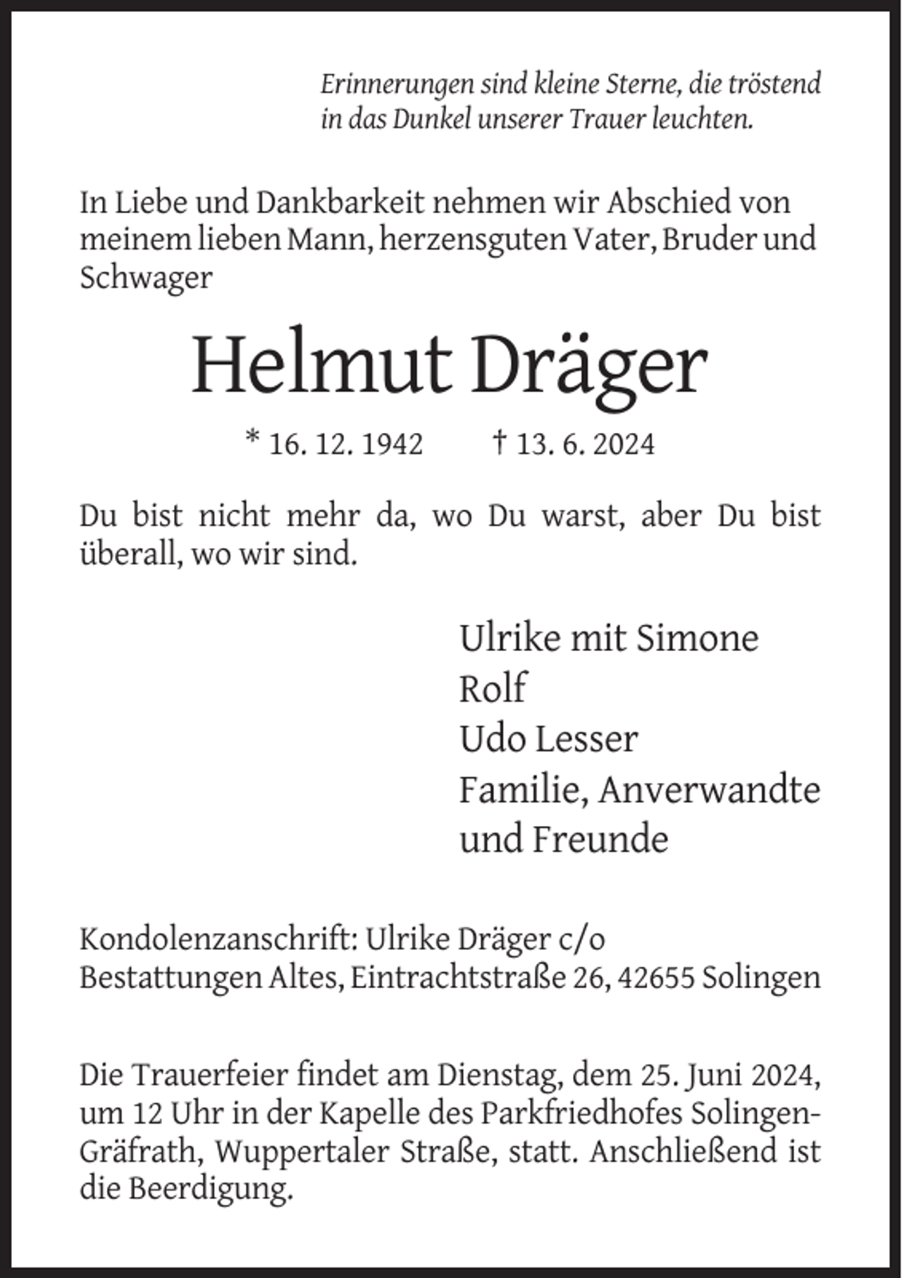 <p>Erinnerungen sind kleine Sterne, die tröstend<br />in das Dunkel unserer Trauer leuchten.</p><p>In Liebe und Dankbarkeit nehmen wir Abschied von<br />meinem lieben Mann, herzensguten Vater, Bruder und<br />Schwager</p><p>Helmut Dräger<br />* 16. 12. 1942</p><p>† 13. 6. 2024</p><p>Du bist nicht mehr da, wo Du warst, aber Du bist<br />überall, wo wir sind.</p><p>Ulrike mit Simone<br />Rolf<br />Udo Lesser<br />Familie, Anverwandte<br />und Freunde<br />Kondolenzanschrift: Ulrike Dräger c/o<br />Bestattungen Altes, Eintrachtstraße 26, 42655 Solingen<br />Die Trauerfeier findet am Dienstag, dem 25. Juni 2024,<br />um 12 Uhr in der Kapelle des Parkfriedhofes SolingenGräfrath, Wuppertaler Straße, statt. Anschließend ist<br />die Beerdigung.</p>
