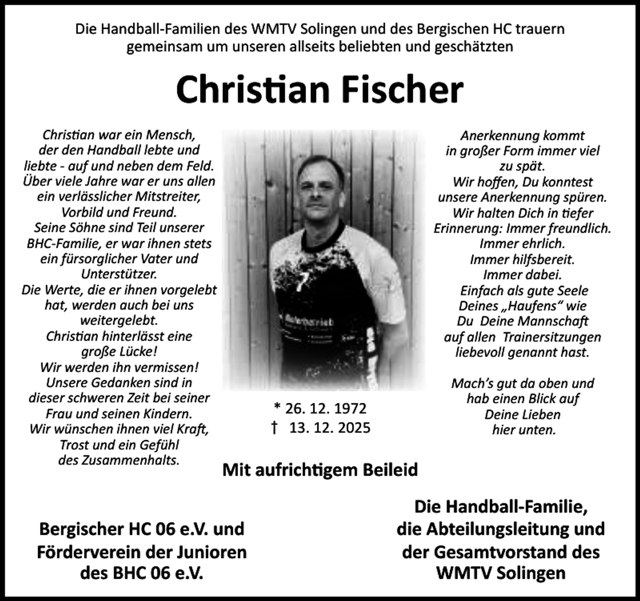 <p>Die Handball-Familien des WMTV Solingen und des Bergischen HC trauern<br />gemeinsam um unseren allseits beliebten und geschätzten</p><p>Chris an Fischer<br />Chris an war ein Mensch,<br />der den Handball lebte und<br />liebte - auf und neben dem Feld.<br />Über viele Jahre war er uns allen<br />ein verlässlicher Mitstreiter,<br />Vorbild und Freund.<br />Seine Söhne sind Teil unserer<br />BHC-Familie, er war ihnen stets<br />ein fürsorglicher Vater und<br />Unterstützer.<br />Die Werte, die er ihnen vorgelebt<br />hat, werden auch bei uns<br />weitergelebt.<br />Chris an hinterlässt eine<br />große Lücke!<br />Wir werden ihn vermissen!<br />Unsere Gedanken sind in<br />dieser schweren Zeit bei seiner<br />Frau und seinen Kindern.<br />Wir wünschen ihnen viel Kra ,<br />Trost und ein Gefühl<br />des Zusammenhalts.</p><p>Anerkennung kommt<br />in großer Form immer viel<br />zu spät.<br />Wir hoﬀen, Du konntest<br />unsere Anerkennung spüren.<br />Wir halten Dich in efer<br />Erinnerung: Immer freundlich.<br />Immer ehrlich.<br />Immer hilfsbereit.<br />Immer dabei.<br />Einfach als gute Seele<br />Deines „Haufens“ wie<br />Du Deine Mannscha<br />auf allen Trainersitzungen<br />liebevoll genannt hast.<br />Mach’s gut da oben und<br />hab einen Blick auf<br />Deine Lieben<br />hier unten.</p><p>* 26. 12. 1972<br />† 13. 12. 2025</p><p>Mit aufrich gem Beileid</p><p>Bergischer HC 06 e.V. und<br />Förderverein der Junioren<br />des BHC 06 e.V.</p><p>Die Handball-Familie,<br />die Abteilungsleitung und<br />der Gesamtvorstand des<br />WMTV Solingen</p>