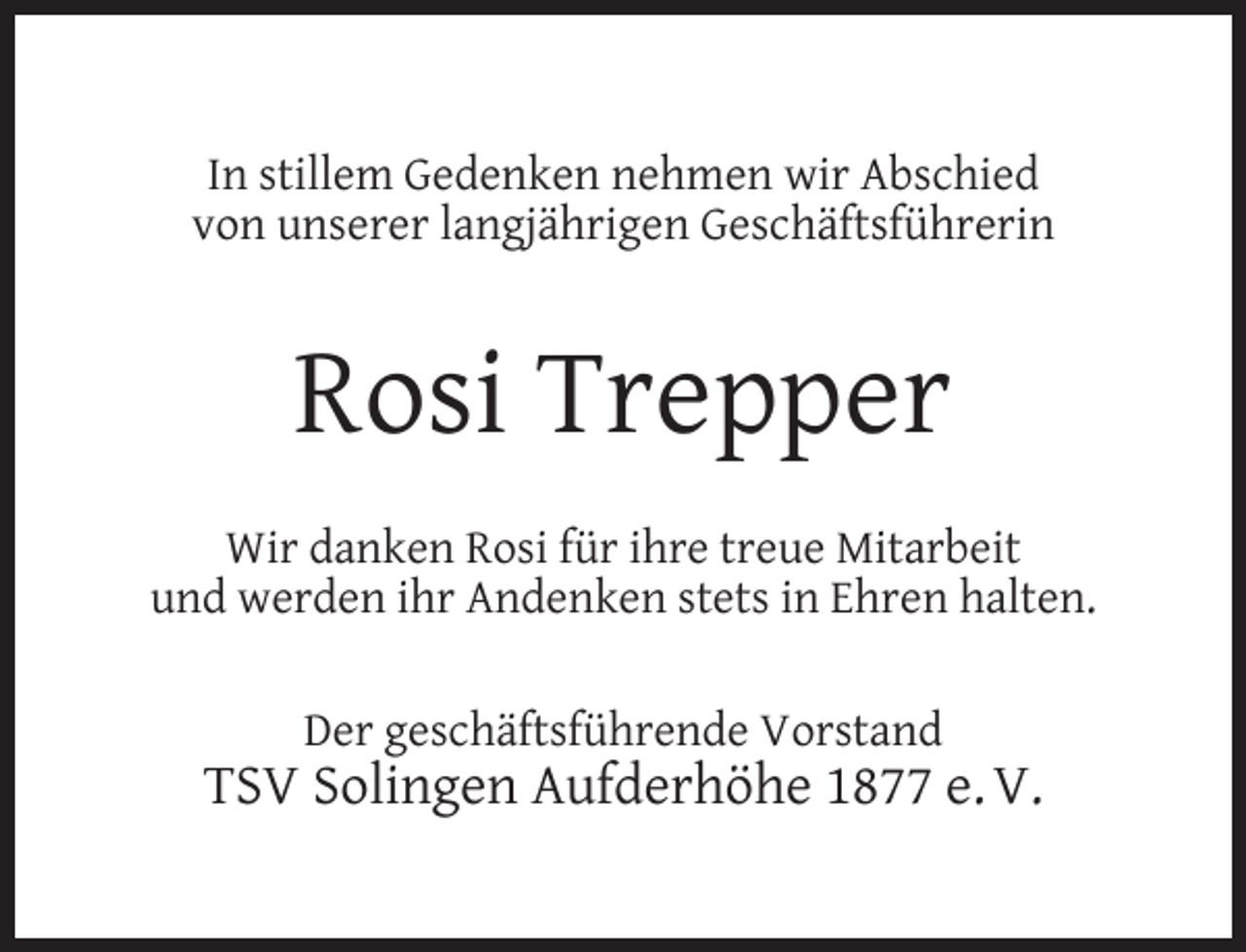 <p>In stillem Gedenken nehmen wir Abschied<br />von unserer langjährigen Geschäftsführerin</p><p>Rosi Trepper<br />Wir danken Rosi für ihre treue Mitarbeit<br />und werden ihr Andenken stets in Ehren halten.<br />Der geschäftsführende Vorstand</p><p>TSV Solingen Aufderhöhe 1877 e. V.</p>