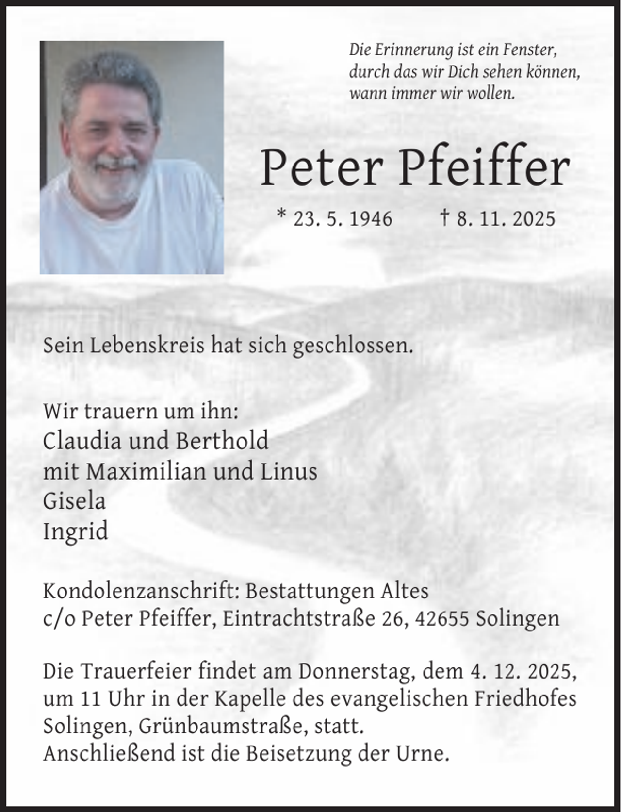 <p>Die Erinnerung ist ein Fenster,<br />durch das wir Dich sehen können,<br />wann immer wir wollen.</p><p>Peter Pfeiffer<br />* 23. 5. 1946</p><p>† 8. 11. 2025</p><p>Sein Lebenskreis hat sich geschlossen.<br />Wir trauern um ihn:</p><p>Claudia und Berthold<br />mit Maximilian und Linus<br />Gisela<br />Ingrid<br />Kondolenzanschrift: Bestattungen Altes<br />c/o Peter Pfeiffer, Eintrachtstraße 26, 42655 Solingen<br />Die Trauerfeier findet am Donnerstag, dem 4. 12. 2025,<br />um 11 Uhr in der Kapelle des evangelischen Friedhofes<br />Solingen, Grünbaumstraße, statt.<br />Anschließend ist die Beisetzung der Urne.</p>