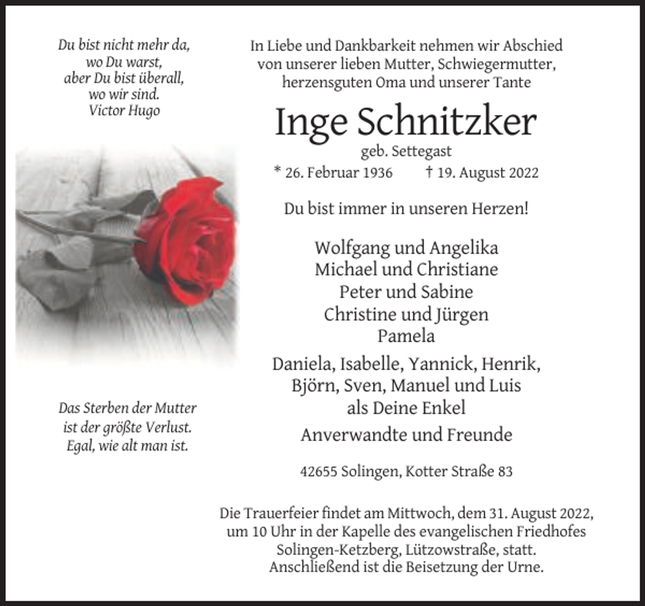 <p>Du bist nicht mehr da,<br />wo Du warst,<br />aber Du bist überall,<br />wo wir sind.<br />Victor Hugo</p><p>In Liebe und Dankbarkeit nehmen wir Abschied<br />von unserer lieben Mutter, Schwiegermutter,<br />herzensguten Oma und unserer Tante</p><p>Inge Schnitzker<br />geb. Settegast<br />* 26. Februar 1936<br />† 19. August 2022</p><p>Du bist immer in unseren Herzen!</p><p>Das Sterben der Mutter<br />ist der größte Verlust.<br />Egal, wie alt man ist.</p><p>Wolfgang und Angelika<br />Michael und Christiane<br />Peter und Sabine<br />Christine und Jürgen<br />Pamela<br />Daniela, Isabelle, Yannick, Henrik,<br />Björn, Sven, Manuel und Luis<br />als Deine Enkel<br />Anverwandte und Freunde<br />42655 Solingen, Kotter Straße 83<br />Die Trauerfeier findet am Mittwoch, dem 31. August 2022,<br />um 10 Uhr in der Kapelle des evangelischen Friedhofes<br />Solingen-Ketzberg, Lützowstraße, statt.<br />Anschließend ist die Beisetzung der Urne.</p>