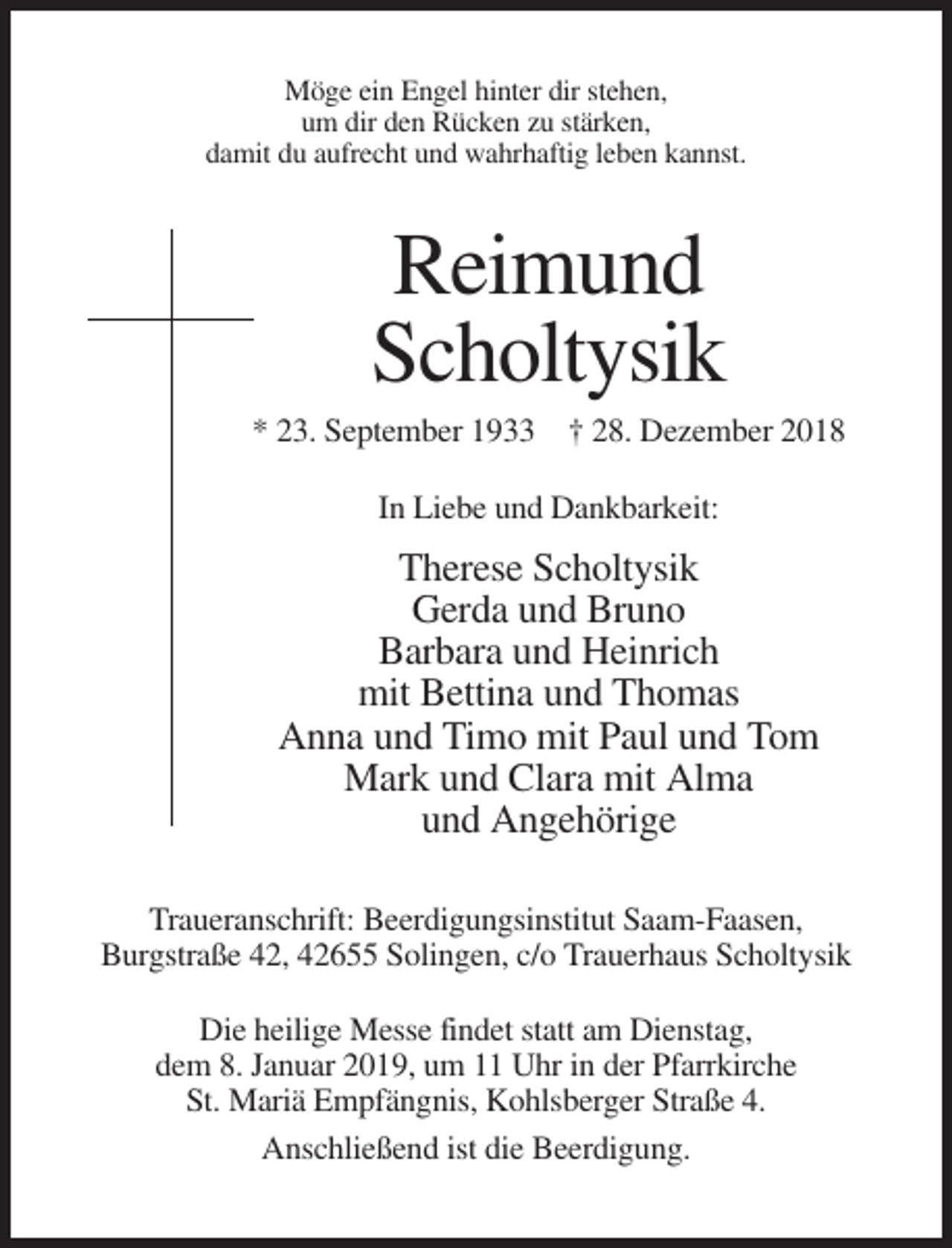 <p>Möge ein Engel hinter dir stehen,<br />um dir den Rücken zu stärken,<br />damit du aufrecht und wahrhaftig leben kannst.</p><p>Reimund<br />Scholtysik<br />* 23. September 1933 † 28. Dezember 2018<br />In Liebe und Dankbarkeit:</p><p>Therese Scholtysik<br />Gerda und Bruno<br />Barbara und Heinrich<br />mit Bettina und Thomas<br />Anna und Timo mit Paul und Tom<br />Mark und Clara mit Alma<br />und Angehörige<br />Traueranschrift: Beerdigungsinstitut Saam-Faasen,<br />Burgstraße 42, 42655 Solingen, c/o Trauerhaus Scholtysik<br />Die heilige Messe findet statt am Dienstag,<br />dem 8. Januar 2019, um 11 Uhr in der Pfarrkirche<br />St. Mariä Empfängnis, Kohlsberger Straße 4.<br />Anschließend ist die Beerdigung.</p>
