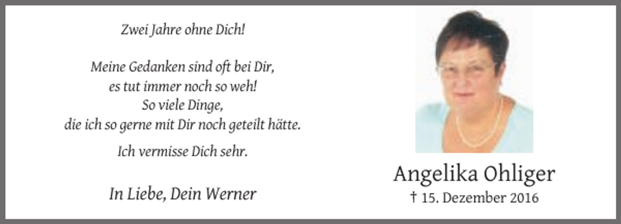 <p>Zwei Jahre ohne Dich!<br />Meine Gedanken sind oft bei Dir,<br />es tut immer noch so weh!<br />So viele Dinge,<br />die ich so gerne mit Dir noch geteilt hätte.<br />Ich vermisse Dich sehr.</p><p>Angelika Ohliger<br />In Liebe, Dein Werner<br />† 15. Dezember 2016</p>