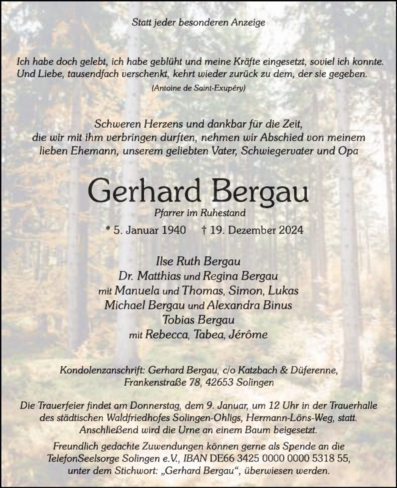 <p>Statt jeder besonderen Anzeige</p><p>Ich habe doch gelebt, ich habe geblüht und meine Kräfte eingesetzt, soviel ich konnte.<br />Und Liebe, tausendfach verschenkt, kehrt wieder zurück zu dem, der sie gegeben.<br />(Antoine de Saint-Exupéry)</p><p>Schweren Herzens und dankbar für die Zeit,<br />die wir mit ihm verbringen durften, nehmen wir Abschied von meinem<br />lieben Ehemann, unserem geliebten Vater, Schwiegervater und Opa</p><p>Gerhard Bergau<br />Pfarrer im Ruhestand</p><p>* 5. Januar 1940</p><p>† 19. Dezember 2024</p><p>Ilse Ruth Bergau<br />Dr. Matthias und Regina Bergau<br />mit Manuela und Thomas, Simon, Lukas<br />Michael Bergau und Alexandra Binus<br />Tobias Bergau<br />mit Rebecca, Tabea, Jérôme<br />Kondolenzanschrift: Gerhard Bergau, c/o Katzbach &amp; Düferenne,<br />Frankenstraße 78, 42653 Solingen<br />Die Trauerfeier findet am Donnerstag, dem 9. Januar, um 12 Uhr in der Trauerhalle<br />des städtischen Waldfriedhofes Solingen-Ohligs, Hermann-Löns-Weg, statt.<br />Anschließend wird die Urne an einem Baum beigesetzt.<br />Freundlich gedachte Zuwendungen können gerne als Spende an die<br />TelefonSeelsorge Solingen e.V., IBAN DE66 3425 5318 55,<br />unter dem Stichwort: „Gerhard Bergau“, überwiesen werden.</p>