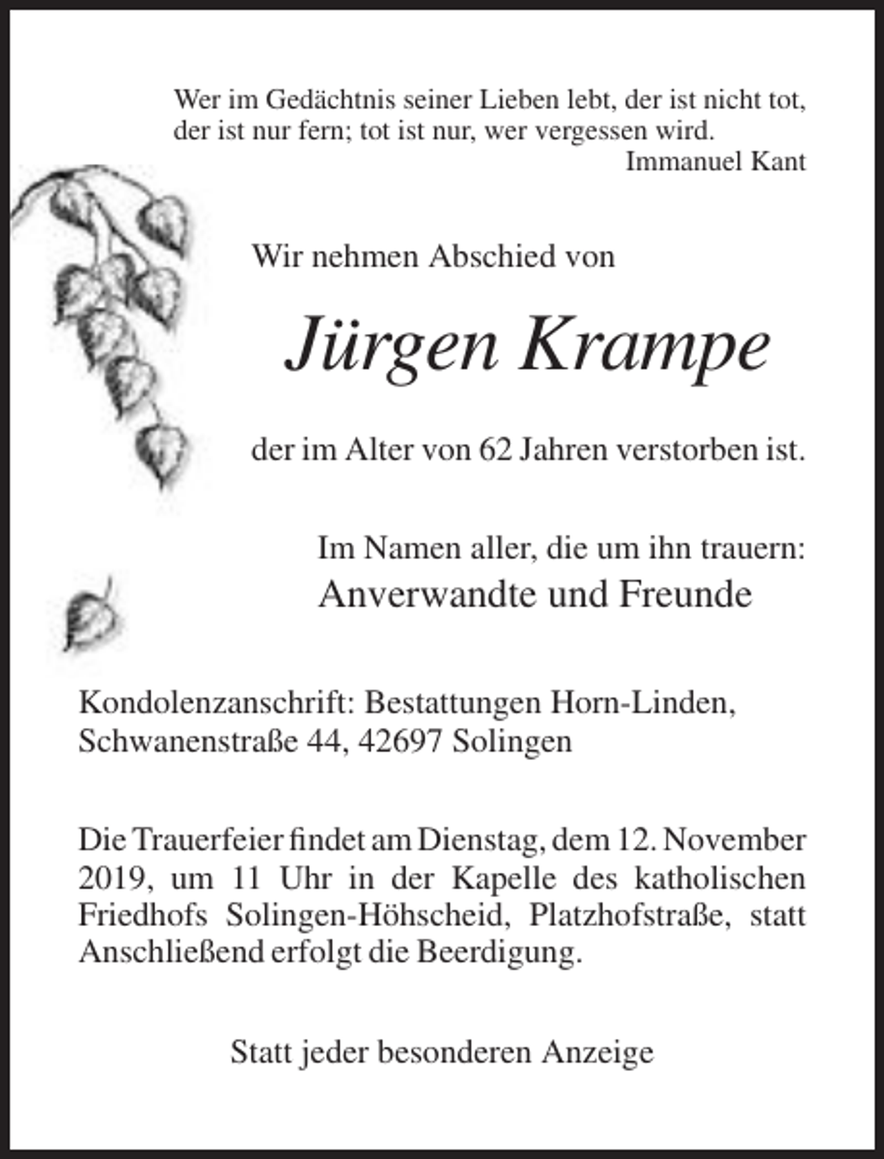 <p>Wer im Gedächtnis seiner Lieben lebt, der ist nicht tot,<br />der ist nur fern; tot ist nur, wer vergessen wird.<br />Immanuel Kant</p><p>Wir nehmen Abschied von</p><p>Jürgen Krampe<br />der im Alter von 62 Jahren verstorben ist.<br />Im Namen aller, die um ihn trauern:</p><p>Anverwandte und Freunde<br />Kondolenzanschrift: Bestattungen Horn-Linden,<br />Schwanenstraße 44, 42697 Solingen<br />Die Trauerfeier findet am Dienstag, dem 12. November<br />2019, um 11 Uhr in der Kapelle des katholischen<br />Friedhofs Solingen-Höhscheid, Platzhofstraße, statt<br />Anschließend erfolgt die Beerdigung.<br />Statt jeder besonderen Anzeige</p>