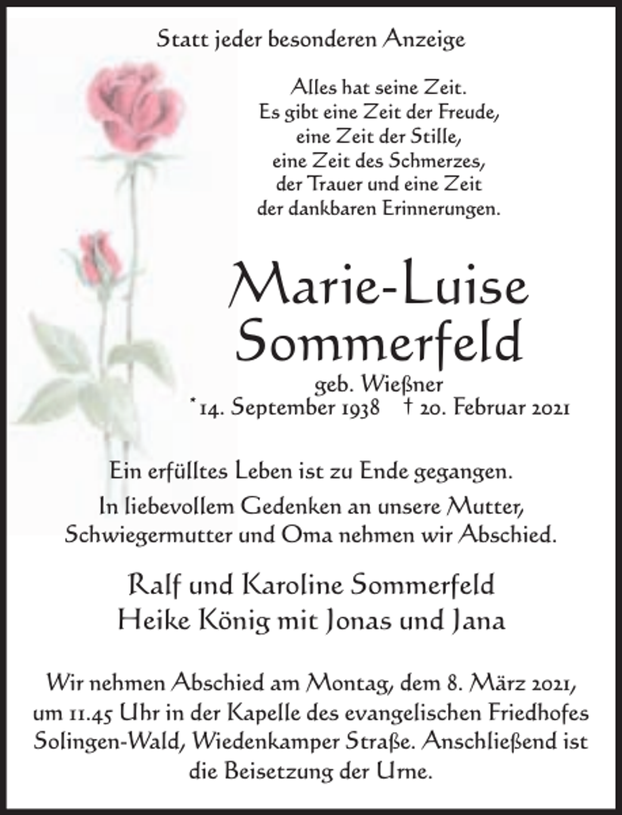 <p>Statt jeder besonderen Anzeige<br />Alles hat seine Zeit.<br />Es gibt eine Zeit der Freude,<br />eine Zeit der Stille,<br />eine Zeit des Schmerzes,<br />der Trauer und eine Zeit<br />der dankbaren Erinnerungen.</p><p>Marie-Luise<br />Sommerfeld</p><p>geb. Wießner<br />*14. September 1938 † 20. Februar 2021<br />Ein erfülltes Leben ist zu Ende gegangen.<br />In liebevollem Gedenken an unsere Mutter,<br />Schwiegermutter und Oma nehmen wir Abschied.</p><p>Ralf und Karoline Sommerfeld<br />Heike König mit Jonas und Jana<br />Wir nehmen Abschied am Montag, dem 8. März 2021,<br />um 11.45 Uhr in der Kapelle des evangelischen Friedhofes<br />Solingen-Wald, Wiedenkamper Straße. Anschließend ist<br />die Beisetzung der Urne.</p>