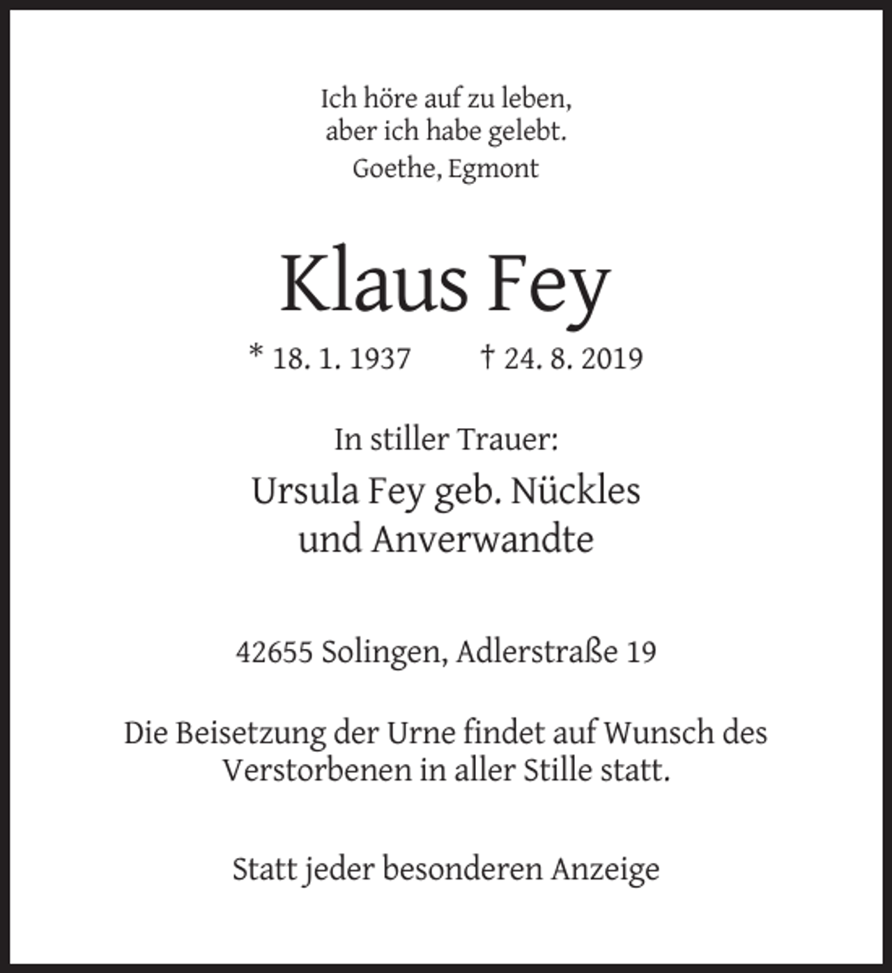 <p>Ich höre auf zu leben,<br />aber ich habe gelebt.<br />Goethe, Egmont</p><p>Klaus Fey<br />* 18. 1. 1937</p><p>† 24. 8. 2019</p><p>In stiller Trauer:</p><p>Ursula Fey geb. Nückles<br />und Anverwandte<br />42655 Solingen, Adlerstraße 19<br />Die Beisetzung der Urne findet auf Wunsch des<br />Verstorbenen in aller Stille statt.<br />Statt jeder besonderen Anzeige</p>