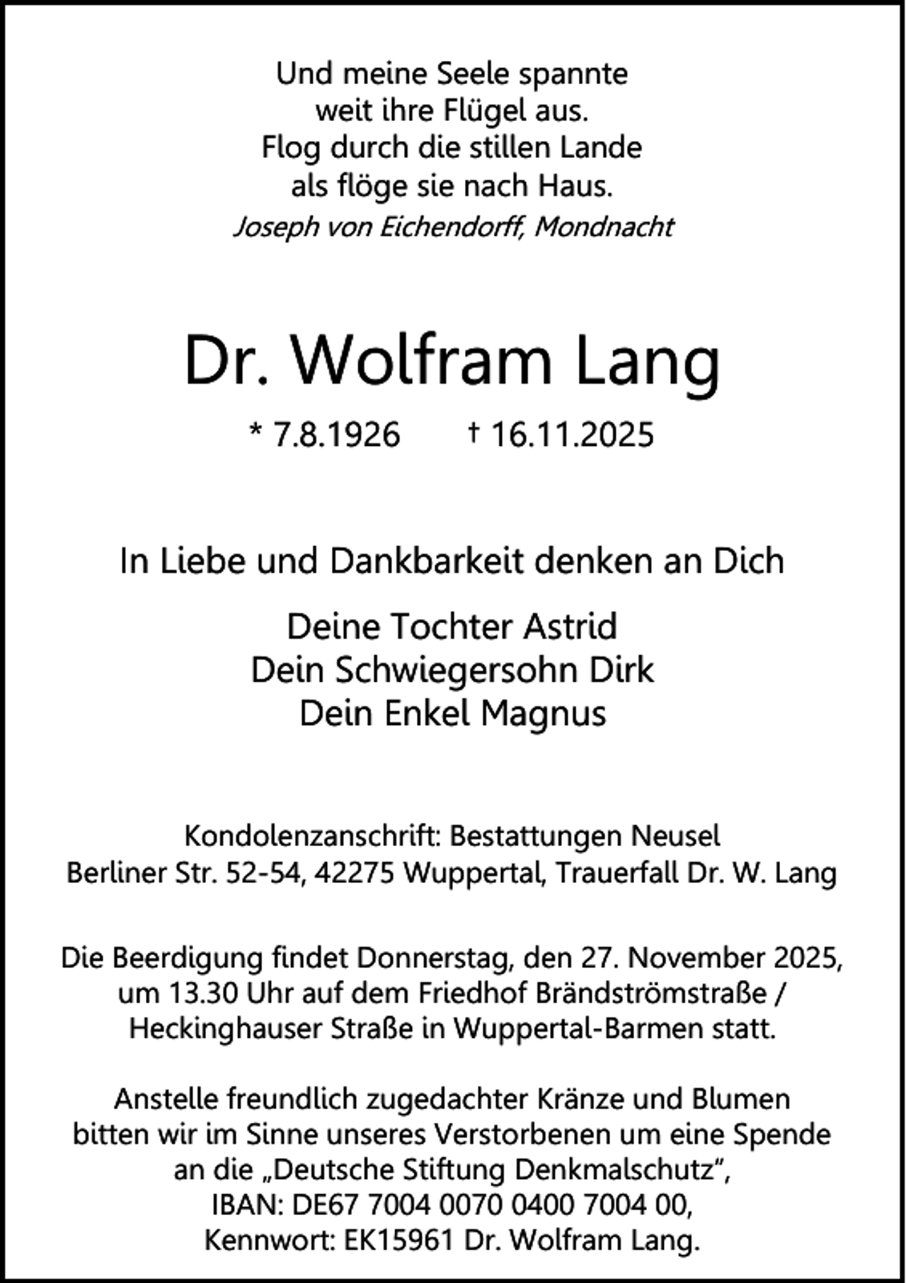 <p>Und meine Seele spannte<br />weit ihre Flügel aus.<br />Flog durch die stillen Lande<br />als flöge sie nach Haus.<br />Joseph von Eichendorff, Mondnacht</p><p>Dr. Wolfram Lang<br />* 7.8.1926</p><p>† 16.11.2025</p><p>In Liebe und Dankbarkeit denken an Dich<br />Deine Tochter Astrid<br />Dein Schwiegersohn Dirk<br />Dein Enkel Magnus<br />Kondolenzanschrift: Bestattungen Neusel<br />Berliner Str. 52-54, 42275 Wuppertal, Trauerfall Dr. W. Lang<br />Die Beerdigung findet Donnerstag, den 27. November 2025,<br />um 13.30 Uhr auf dem Friedhof Brändströmstraße /<br />Heckinghauser Straße in Wuppertal-Barmen statt.<br />Anstelle freundlich zugedachter Kränze und Blumen<br />bitten wir im Sinne unseres Verstorbenen um eine Spende<br />an die „Deutsche Stiftung Denkmalschutz“,<br />IBAN: DE6004 007400 7004 00,<br />Kennwort: EK15961 Dr. Wolfram Lang.</p>