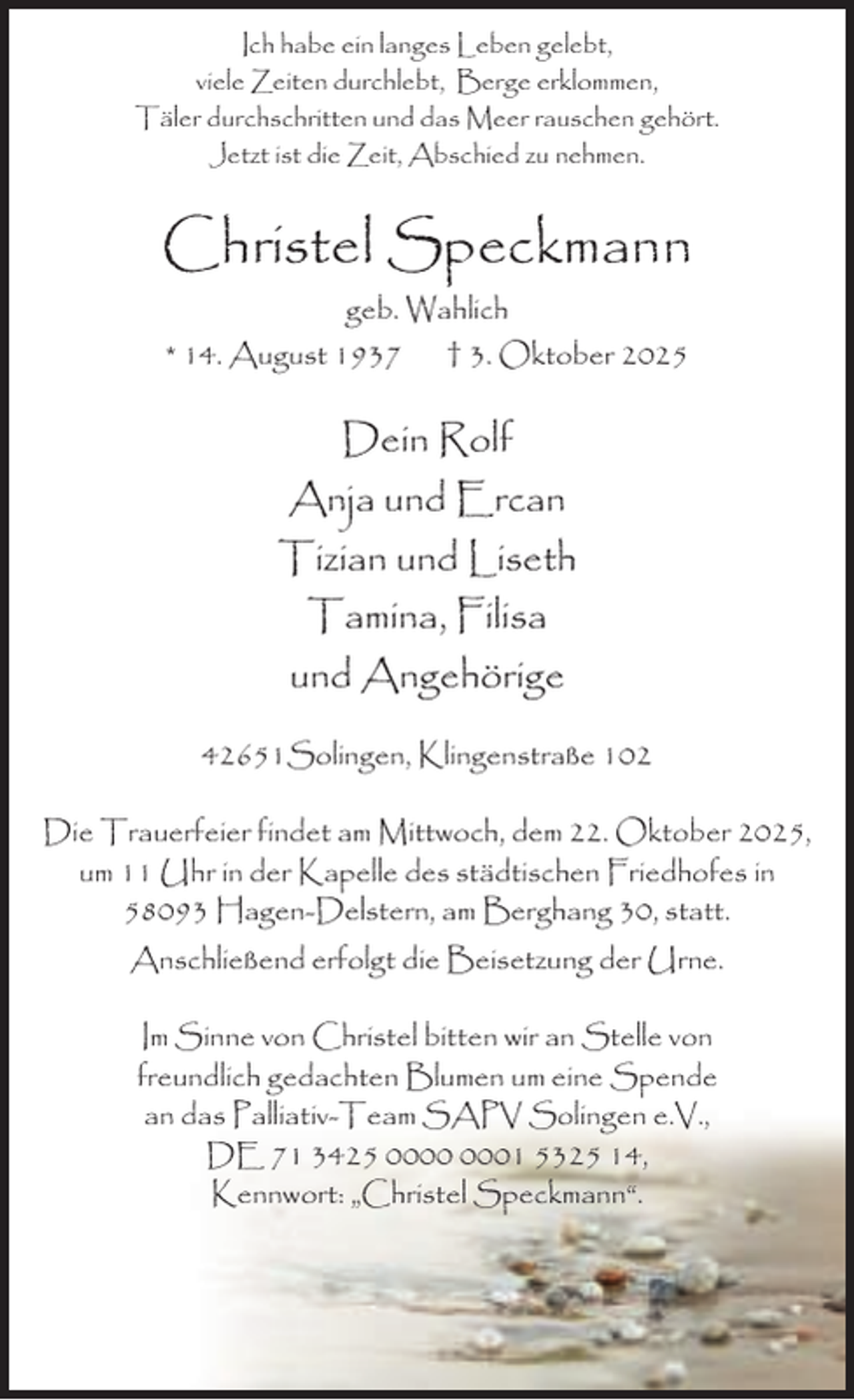 <p>Ich habe ein langes Leben gelebt,<br />viele Zeiten durchlebt, Berge erklommen,<br />Täler durchschritten und das Meer rauschen gehört.<br />Jetzt ist die Zeit, Abschied zu nehmen.</p><p>Christel Speckmann<br />geb. Wahlich<br />* 14. August 1937</p><p>† 3. Oktober 2025</p><p>Dein Rolf<br />Anja und Ercan<br />Tizian und Liseth<br />Tamina, Filisa<br />und Angehörige<br />42651Solingen, Klingenstraße 102<br />Die Trauerfeier findet am Mittwoch, dem 22. Oktober 2025,<br />um 11 Uhr in der Kapelle des städtischen Friedhofes in<br />58093 Hagen-Delstern, am Berghang 30, statt.<br />Anschließend erfolgt die Beisetzung der Urne.<br />Im Sinne von Christel bitten wir an Stelle von<br />freundlich gedachten Blumen um eine Spende<br />an das Palliativ-Team SAPV Solingen e.V.,<br />DE 71 3425 01 5325 14,<br />Kennwort: „Christel Speckmann“.</p>
