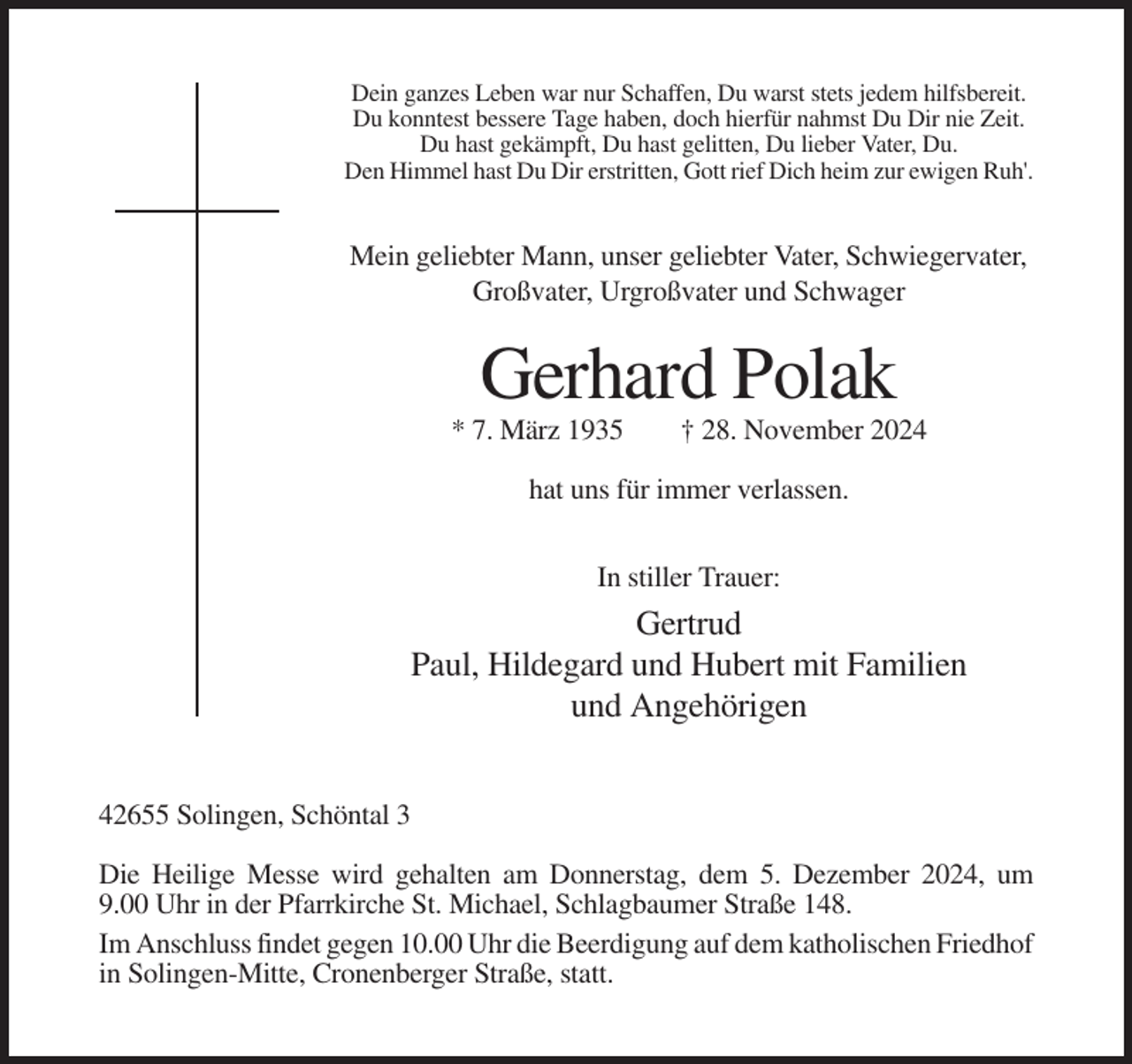 <p>Dein ganzes Leben war nur Schaffen, Du warst stets jedem hilfsbereit.<br />Du konntest bessere Tage haben, doch hierfür nahmst Du Dir nie Zeit.<br />Du hast gekämpft, Du hast gelitten, Du lieber Vater, Du.<br />Den Himmel hast Du Dir erstritten, Gott rief Dich heim zur ewigen Ruh'.</p><p>Mein geliebter Mann, unser geliebter Vater, Schwiegervater,<br />Großvater, Urgroßvater und Schwager</p><p>Gerhard Polak<br />* 7. März 1935</p><p>† 28. November 2024</p><p>hat uns für immer verlassen.<br />In stiller Trauer:</p><p>Gertrud<br />Paul, Hildegard und Hubert mit Familien<br />und Angehörigen<br />42655 Solingen, Schöntal 3<br />Die Heilige Messe wird gehalten am Donnerstag, dem 5. Dezember 2024, um<br />9.00 Uhr in der Pfarrkirche St. Michael, Schlagbaumer Straße 148.<br />Im Anschluss findet gegen 10.00 Uhr die Beerdigung auf dem katholischen Friedhof<br />in Solingen-Mitte, Cronenberger Straße, statt.</p>
