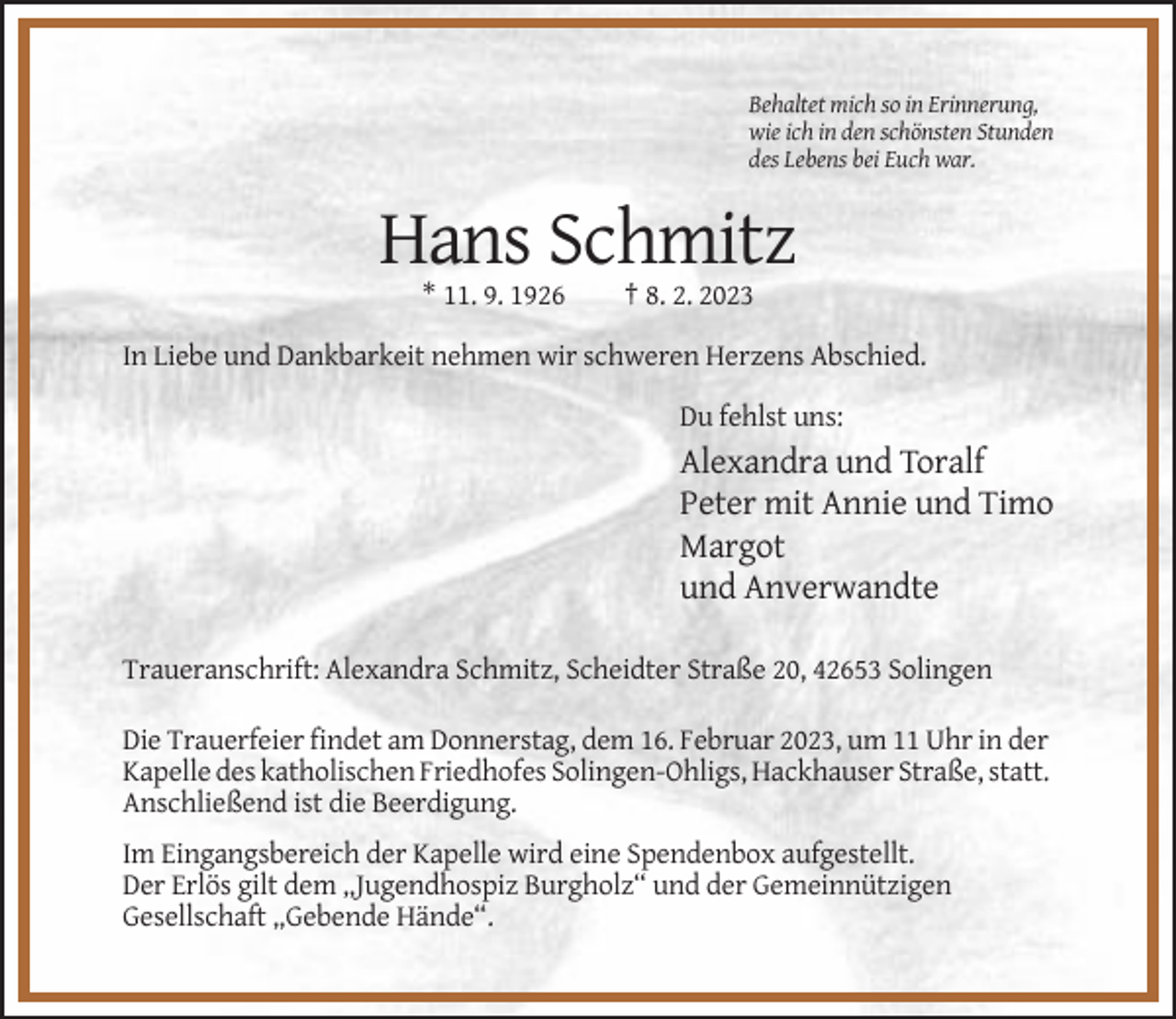 <p>Behaltet mich so in Erinnerung,<br />wie ich in den schönsten Stunden<br />des Lebens bei Euch war.</p><p>Hans Schmitz<br />* 11. 9. 1926</p><p>† 8. 2. 2023</p><p>In Liebe und Dankbarkeit nehmen wir schweren Herzens Abschied.<br />Du fehlst uns:</p><p>Alexandra und Toralf<br />Peter mit Annie und Timo<br />Margot<br />und Anverwandte<br />Traueranschrift: Alexandra Schmitz, Scheidter Straße 20, 42653 Solingen<br />Die Trauerfeier findet am Donnerstag, dem 16. Februar 2023, um 11 Uhr in der<br />Kapelle des katholischen Friedhofes Solingen-Ohligs, Hackhauser Straße, statt.<br />Anschließend ist die Beerdigung.<br />Im Eingangsbereich der Kapelle wird eine Spendenbox aufgestellt.<br />Der Erlös gilt dem „Jugendhospiz Burgholz“ und der Gemeinnützigen<br />Gesellschaft „Gebende Hände“.</p>