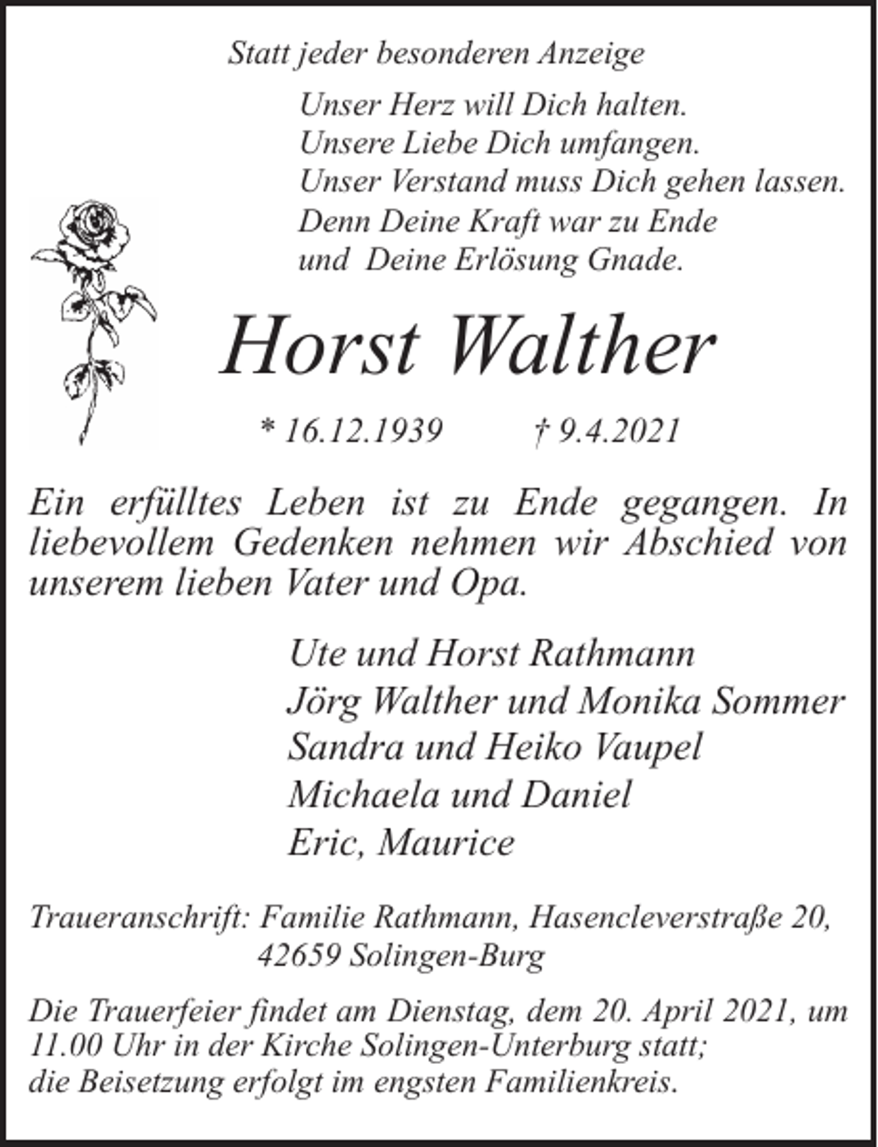 <p>Statt jeder besonderen Anzeige<br />Unser Herz will Dich halten.<br />Unsere Liebe Dich umfangen.<br />Unser Verstand muss Dich gehen lassen.<br />Denn Deine Kraft war zu Ende<br />und Deine Erlösung Gnade.</p><p>Horst Walther<br />* 16.12.1939</p><p>† 9.4.2021</p><p>Ein erfülltes Leben ist zu Ende gegangen. In<br />liebevollem Gedenken nehmen wir Abschied von<br />unserem lieben Vater und Opa.<br />Ute und Horst Rathmann<br />Jörg Walther und Monika Sommer<br />Sandra und Heiko Vaupel<br />Michaela und Daniel<br />Eric, Maurice<br />Traueranschrift: Familie Rathmann, Hasencleverstraße 20,<br />42659 Solingen-Burg<br />Die Trauerfeier findet am Dienstag, dem 20. April 2021, um<br />11.00 Uhr in der Kirche Solingen-Unterburg statt;<br />die Beisetzung erfolgt im engsten Familienkreis.</p>
