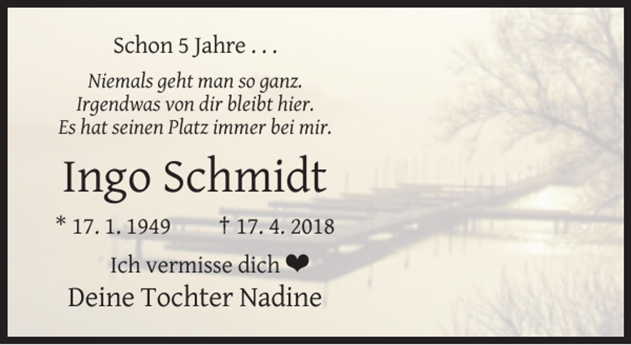 <p>Schon 5 Jahre . . .<br />Niemals geht man so ganz.<br />Irgendwas von dir bleibt hier.<br />Es hat seinen Platz immer bei mir.</p><p>Ingo Schmidt<br />* 17. 1. 1949</p><p>† 17. 4. 2018</p><p>Ich vermisse dich ❤<br />Deine Tochter Nadine</p>