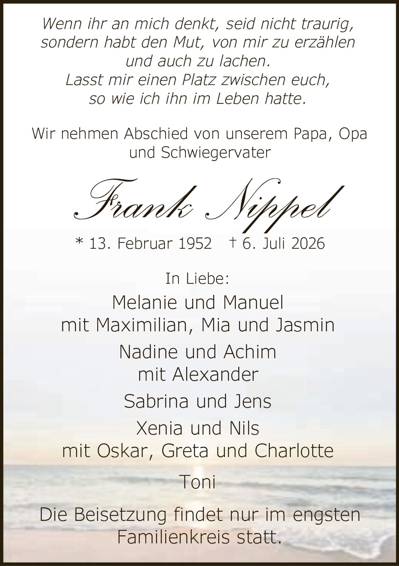 <p><strong>Frank Nippel</strong></p>
<p>* 13. Februar 1952 † 6. Juli 2026</p>
<p>Die Beisetzung findet nur im engsten Familienkreis statt.</p>
<p>In Liebe:</p>
<p>Melanie und Manuel<br/>mit Maximilian, Mia und Jasmin<br/>Nadine und Achim<br/>mit Alexander<br/>Sabrina und Jens<br/>Xenia und Nils<br/>mit Oskar, Greta und Charlotte<br/>Toni</p>
<p>Wir nehmen Abschied von unserem Papa, Opa und Schwiegervater</p>
<p><i>Wenn ihr an mich denkt, seid nicht traurig, sondern habt den Mut, von mir zu erzählen und auch zu lachen.<br/>Lasst mir einen Platz zwischen euch, so wie ich ihn im Leben hatte.</i></p>