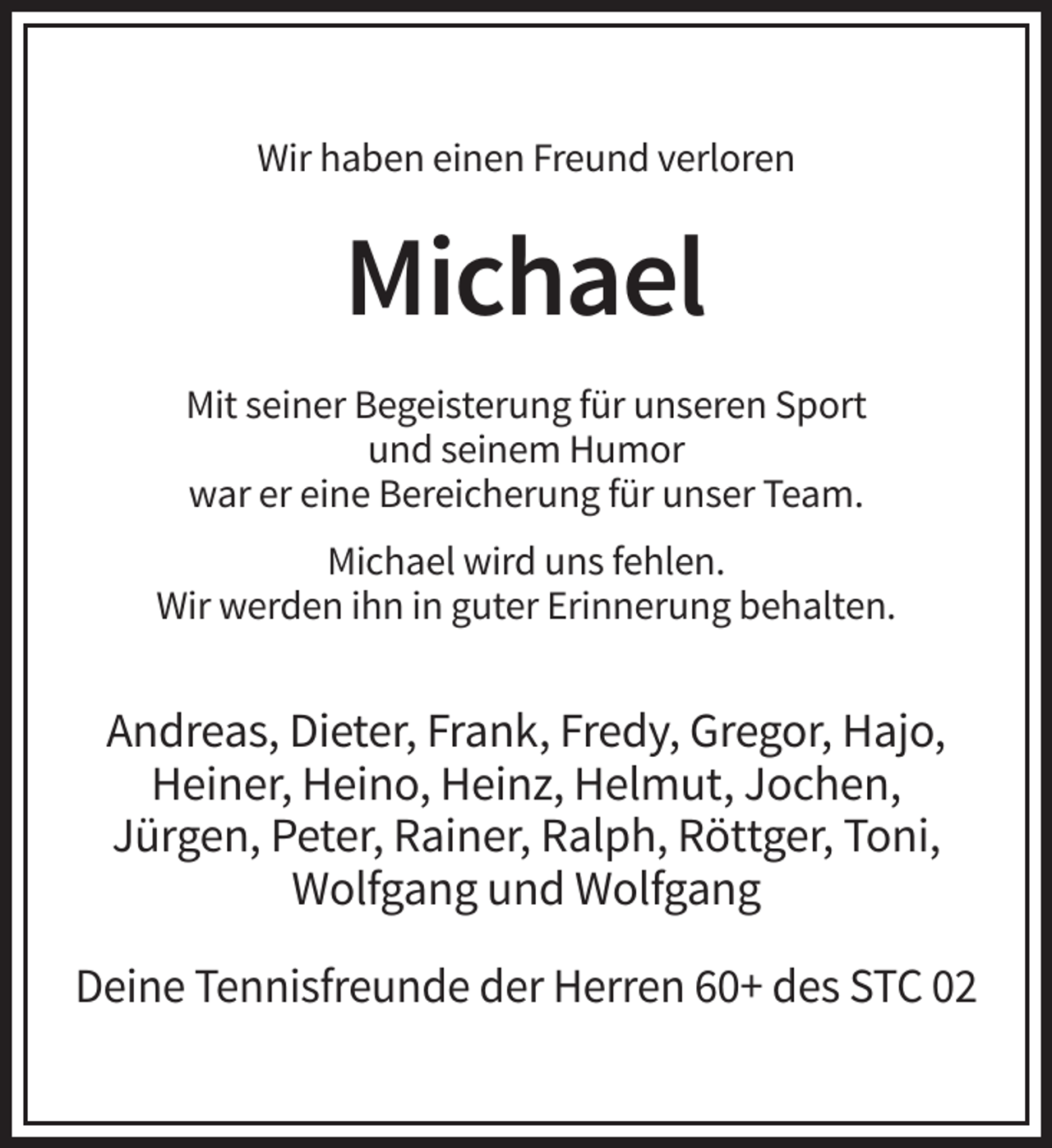 <p>Wir haben einen Freund verloren</p><p>Michael<br />Mit seiner Begeisterung für unseren Sport<br />und seinem Humor<br />war er eine Bereicherung für unser Team.<br />Michael wird uns fehlen.<br />Wir werden ihn in guter Erinnerung behalten.</p><p>Andreas, Dieter, Frank, Fredy, Gregor, Hajo,<br />Heiner, Heino, Heinz, Helmut, Jochen,<br />Jürgen, Peter, Rainer, Ralph, Röttger, Toni,<br />Wolfgang und Wolfgang<br />Deine Tennisfreunde der Herren 60+ des STC 02</p>