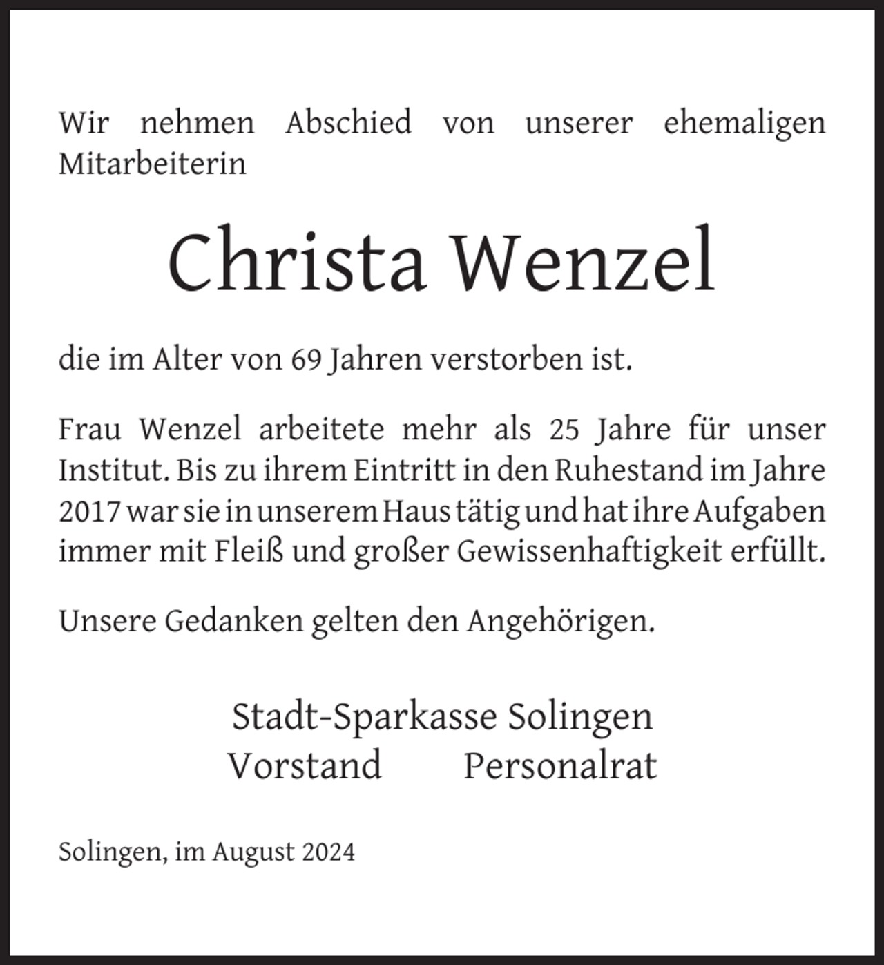<p>Wir nehmen Abschied von unserer ehemaligen<br />Mitarbeiterin</p>
<p>Christa Wenzel<br />die im Alter von 69 Jahren verstorben ist.<br />Frau Wenzel arbeitete mehr als 25 Jahre für unser<br />Institut. Bis zu ihrem Eintritt in den Ruhestand im Jahre<br />2017 war sie in unserem Haus tätig und hat ihre Aufgaben<br />immer mit Fleiß und großer Gewissenhaftigkeit erfüllt.<br />Unsere Gedanken gelten den Angehörigen.</p>
<p>Stadt-Sparkasse Solingen<br />Vorstand<br />Personalrat<br />Solingen, im August 2024</p>