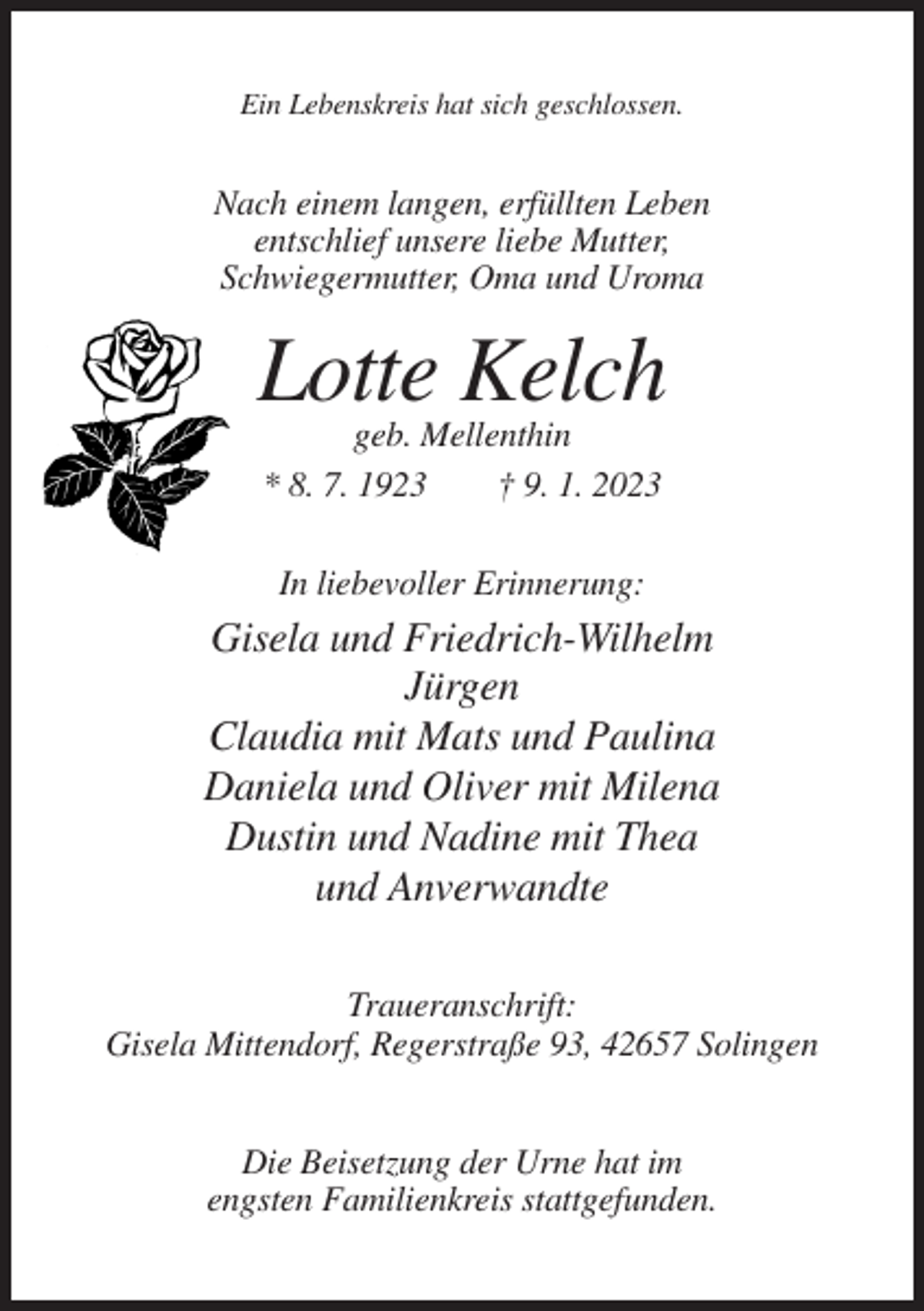 <p>Ein Lebenskreis hat sich geschlossen.</p><p>Nach einem langen, erfüllten Leben<br />entschlief unsere liebe Mutter,<br />Schwiegermutter, Oma und Uroma</p><p>Lotte Kelch<br />geb. Mellenthin<br />* 8. 7. 1923<br />† 9. 1. 2023<br />In liebevoller Erinnerung:</p><p>Gisela und Friedrich-Wilhelm<br />Jürgen<br />Claudia mit Mats und Paulina<br />Daniela und Oliver mit Milena<br />Dustin und Nadine mit Thea<br />und Anverwandte<br />Traueranschrift:<br />Gisela Mittendorf, Regerstraße 93, 42657 Solingen<br />Die Beisetzung der Urne hat im<br />engsten Familienkreis stattgefunden.</p>