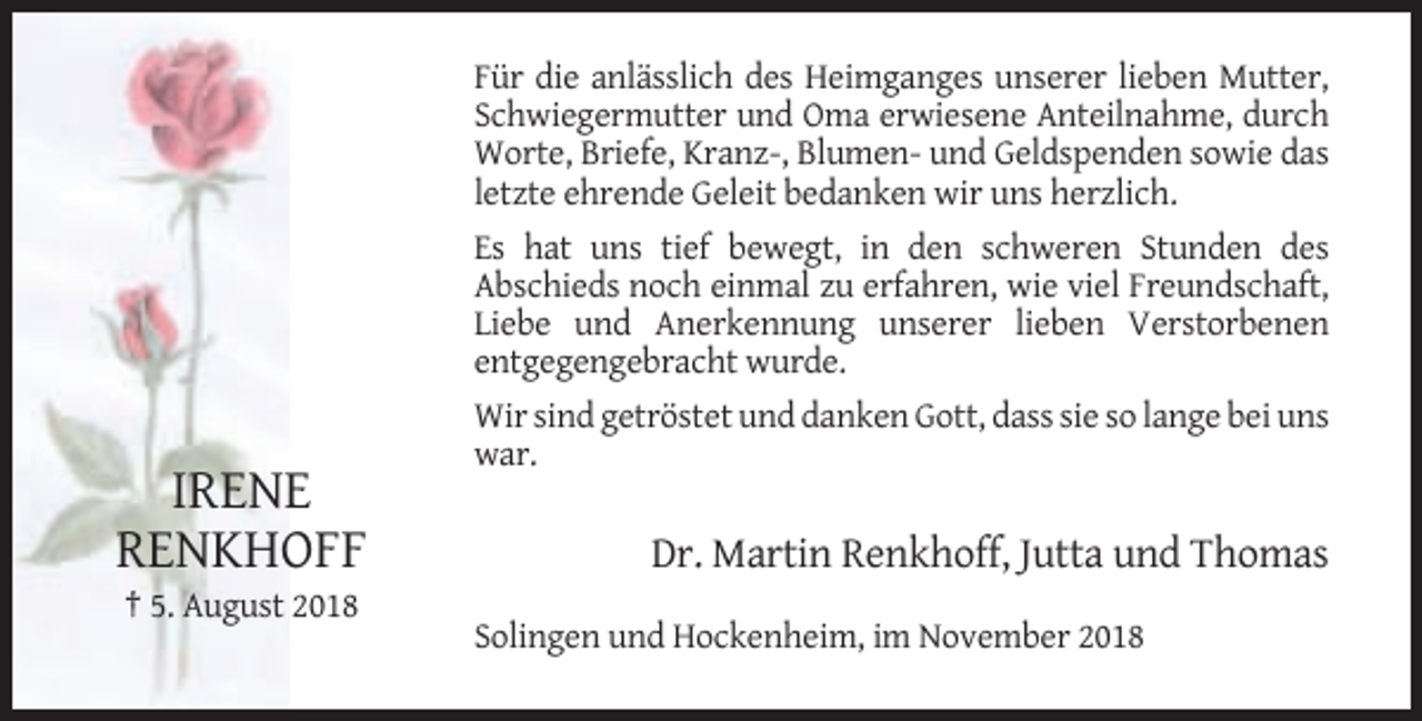 <p>Für die anlässlich des Heimganges unserer lieben Mutter,<br />Schwiegermutter und Oma erwiesene Anteilnahme, durch<br />Worte, Briefe, Kranz-, Blumen- und Geldspenden sowie das<br />letzte ehrende Geleit bedanken wir uns herzlich.<br />Es hat uns tief bewegt, in den schweren Stunden des<br />Abschieds noch einmal zu erfahren, wie viel Freundschaft,<br />Liebe und Anerkennung unserer lieben Verstorbenen<br />entgegengebracht wurde.<br />Wir sind getröstet und danken Gott, dass sie so lange bei uns<br />war.</p><p>IRENE<br />RENKHOFF</p><p>Dr. Martin Renkhoff, Jutta und Thomas</p><p>† 5. August 2018<br />Solingen und Hockenheim, im November 2018</p>