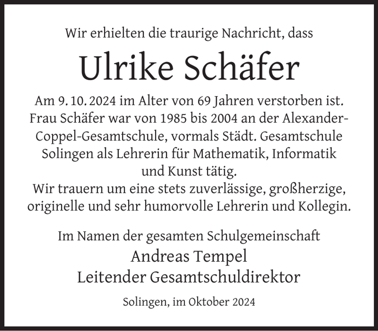 <p>Wir erhielten die traurige Nachricht, dass</p><p>Ulrike Schäfer</p><p>Am 9. 10. 2024 im Alter von 69 Jahren verstorben ist.<br />Frau Schäfer war von 1985 bis 2004 an der AlexanderCoppel-Gesamtschule, vormals Städt. Gesamtschule<br />Solingen als Lehrerin für Mathematik, Informatik<br />und Kunst tätig.<br />Wir trauern um eine stets zuverlässige, großherzige,<br />originelle und sehr humorvolle Lehrerin und Kollegin.<br />Im Namen der gesamten Schulgemeinschaft</p><p>Andreas Tempel<br />Leitender Gesamtschuldirektor<br />Solingen, im Oktober 2024</p>