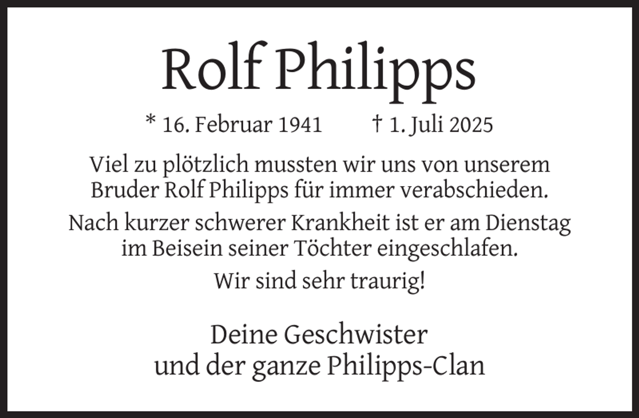 <p>Rolf Philipps<br />* 16. Februar 1941</p><p>† 1. Juli 2025</p><p>Viel zu plötzlich mussten wir uns von unserem<br />Bruder Rolf Philipps für immer verabschieden.<br />Nach kurzer schwerer Krankheit ist er am Dienstag<br />im Beisein seiner Töchter eingeschlafen.<br />Wir sind sehr traurig!</p><p>Deine Geschwister<br />und der ganze Philipps-Clan</p>