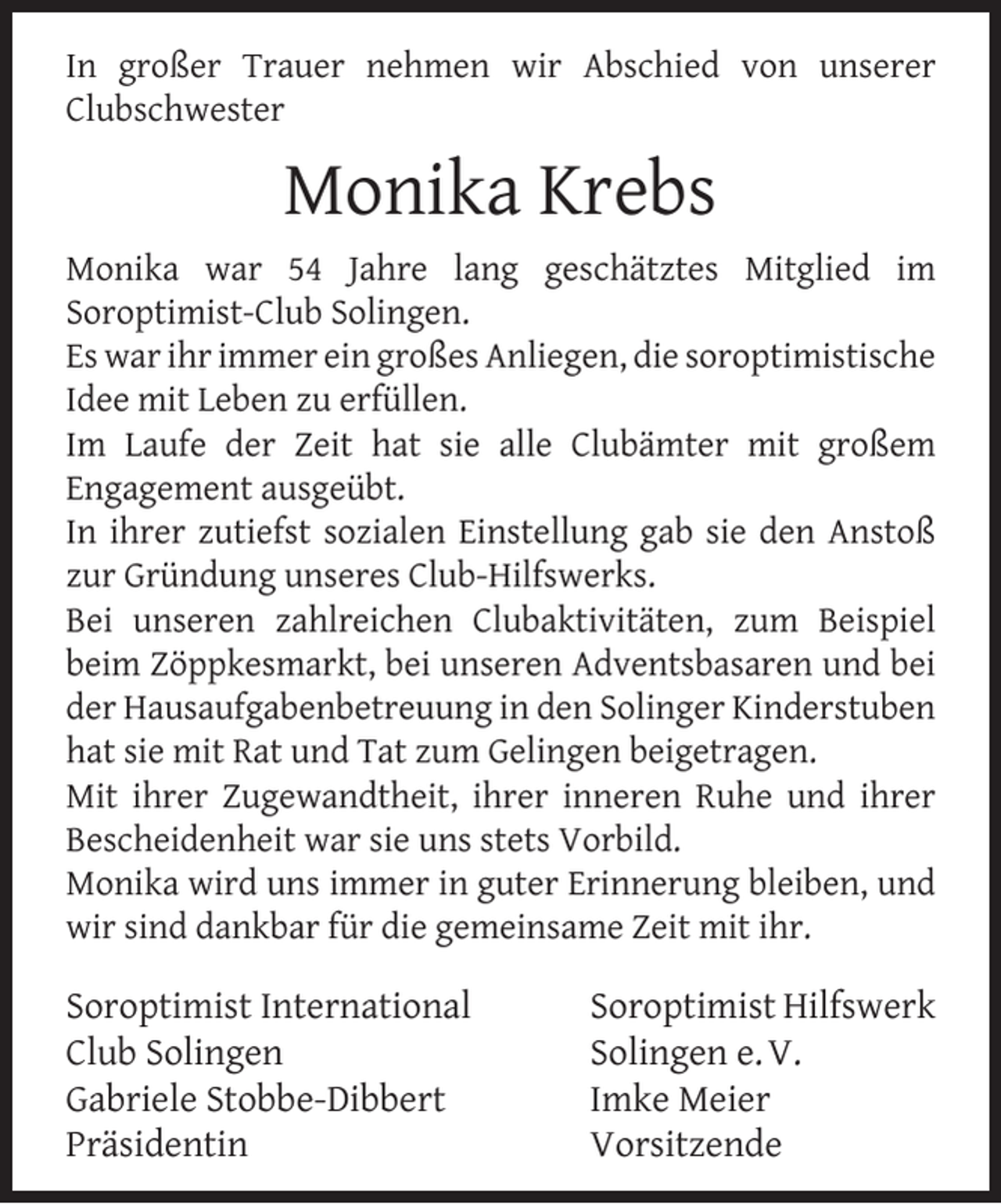 <p>In großer Trauer nehmen wir Abschied von unserer<br />Clubschwester</p><p>Monika Krebs<br />Monika war 54 Jahre lang geschätztes Mitglied im<br />Soroptimist-Club Solingen.<br />Es war ihr immer ein großes Anliegen, die soroptimistische<br />Idee mit Leben zu erfüllen.<br />Im Laufe der Zeit hat sie alle Clubämter mit großem<br />Engagement ausgeübt.<br />In ihrer zutiefst sozialen Einstellung gab sie den Anstoß<br />zur Gründung unseres Club-Hilfswerks.<br />Bei unseren zahlreichen Clubaktivitäten, zum Beispiel<br />beim Zöppkesmarkt, bei unseren Adventsbasaren und bei<br />der Hausaufgabenbetreuung in den Solinger Kinderstuben<br />hat sie mit Rat und Tat zum Gelingen beigetragen.<br />Mit ihrer Zugewandtheit, ihrer inneren Ruhe und ihrer<br />Bescheidenheit war sie uns stets Vorbild.<br />Monika wird uns immer in guter Erinnerung bleiben, und<br />wir sind dankbar für die gemeinsame Zeit mit ihr.</p><p>Soroptimist International<br />Club Solingen<br />Gabriele Stobbe-Dibbert<br />Präsidentin</p><p>Soroptimist Hilfswerk<br />Solingen e. V.<br />Imke Meier<br />Vorsitzende</p>