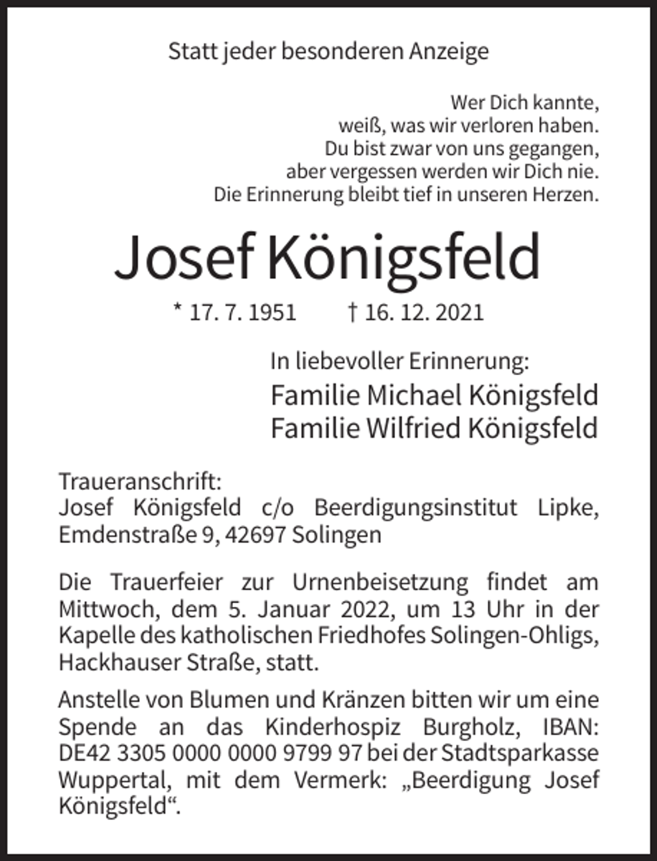 <p>Statt jeder besonderen Anzeige<br />Wer Dich kannte,<br />weiß, was wir verloren haben.<br />Du bist zwar von uns gegangen,<br />aber vergessen werden wir Dich nie.<br />Die Erinnerung bleibt tief in unseren Herzen.</p><p>Josef Königsfeld<br />* 17. 7. 1951</p><p>† 16. 12. 2021</p><p>In liebevoller Erinnerung:</p><p>Familie Michael Königsfeld<br />Familie Wilfried Königsfeld<br />Traueranschrift:<br />Josef Königsfeld c/o Beerdigungsinstitut Lipke,<br />Emdenstraße 9, 42697 Solingen<br />Die Trauerfeier zur Urnenbeisetzung findet am<br />Mittwoch, dem 5. Januar 2022, um 13 Uhr in der<br />Kapelle des katholischen Friedhofes Solingen-Ohligs,<br />Hackhauser Straße, statt.<br />Anstelle von Blumen und Kränzen bitten wir um eine<br />Spende an das Kinderhospiz Burgholz, IBAN:<br />DE42 3305 9797 bei der Stadtsparkasse<br />Wuppertal, mit dem Vermerk: „Beerdigung Josef<br />Königsfeld“.</p>