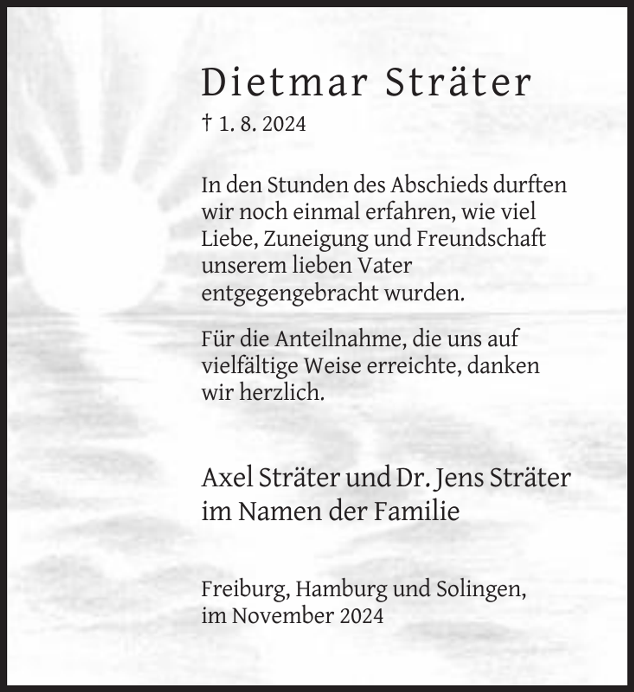 <p>Dietmar Sträter<br />† 1. 8. 2024<br />In den Stunden des Abschieds durften<br />wir noch einmal erfahren, wie viel<br />Liebe, Zuneigung und Freundschaft<br />unserem lieben Vater<br />entgegengebracht wurden.<br />Für die Anteilnahme, die uns auf<br />vielfältige Weise erreichte, danken<br />wir herzlich.</p><p>Axel Sträter und Dr. Jens Sträter<br />im Namen der Familie<br />Freiburg, Hamburg und Solingen,<br />im November 2024</p>