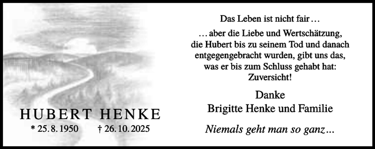 <p>Das Leben ist nicht fair …<br />… aber die Liebe und Wertschätzung,<br />die Hubert bis zu seinem Tod und danach<br />entgegengebracht wurden, gibt uns das,<br />was er bis zum Schluss gehabt hat:<br />Zuversicht!</p><p>HUBERT HENKE<br />* 25. 8. 1950</p><p>† 26. 10. 2025</p><p>Danke<br />Brigitte Henke und Familie<br />Niemals geht man so ganz ...</p>