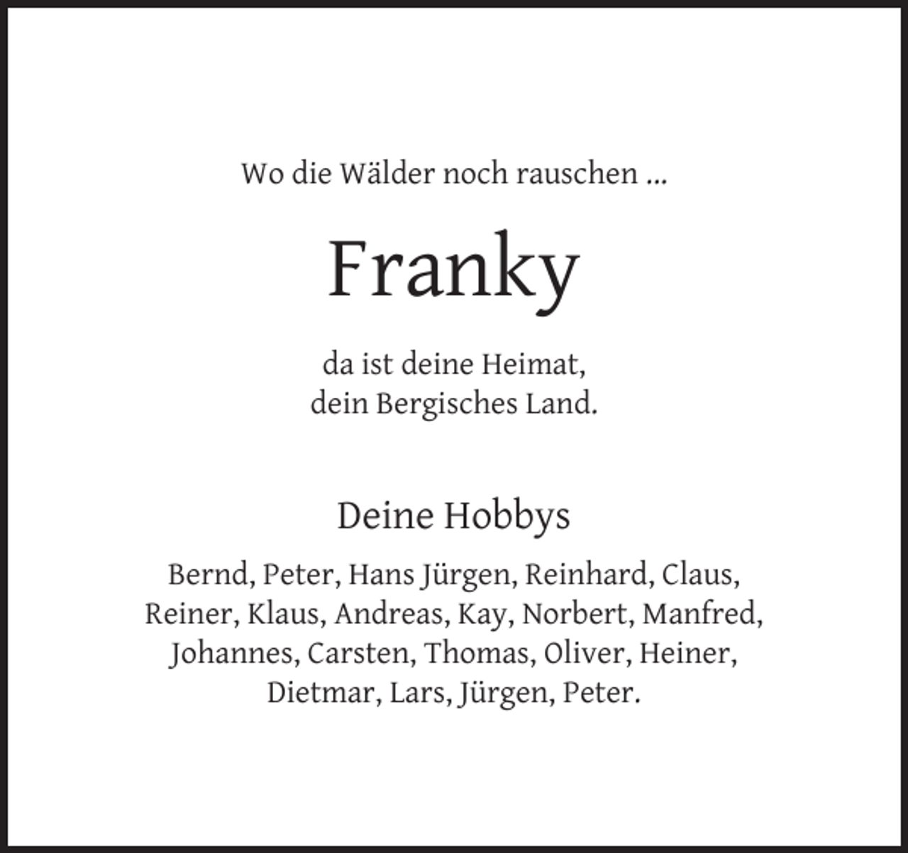 <p>Wo die Wälder noch rauschen ...</p><p>Franky<br />da ist deine Heimat,<br />dein Bergisches Land.</p><p>Deine Hobbys<br />Bernd, Peter, Hans Jürgen, Reinhard, Claus,<br />Reiner, Klaus, Andreas, Kay, Norbert, Manfred,<br />Johannes, Carsten, Thomas, Oliver, Heiner,<br />Dietmar, Lars, Jürgen, Peter.</p>