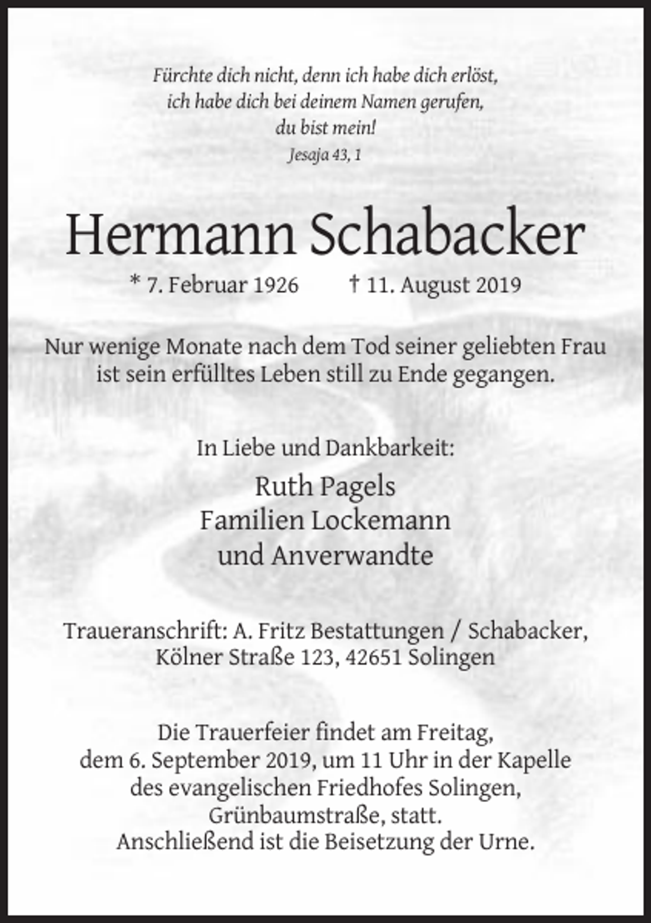 <p>Fürchte dich nicht, denn ich habe dich erlöst,<br />ich habe dich bei deinem Namen gerufen,<br />du bist mein!<br />Jesaja 43, 1</p><p>Hermann Schabacker<br />* 7. Februar 1926</p><p>† 11. August 2019</p><p>Nur wenige Monate nach dem Tod seiner geliebten Frau<br />ist sein erfülltes Leben still zu Ende gegangen.</p><p>In Liebe und Dankbarkeit:</p><p>Ruth Pagels<br />Familien Lockemann<br />und Anverwandte<br />Traueranschrift: A. Fritz Bestattungen / Schabacker,<br />Kölner Straße 123, 42651 Solingen</p><p>Die Trauerfeier findet am Freitag,<br />dem 6. September 2019, um 11 Uhr in der Kapelle<br />des evangelischen Friedhofes Solingen,<br />Grünbaumstraße, statt.<br />Anschließend ist die Beisetzung der Urne.</p>