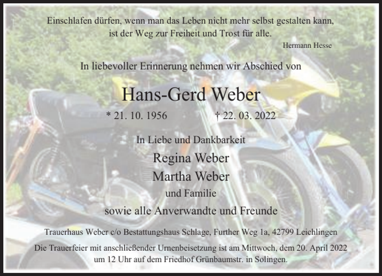 <p>Einschlafen dürfen, wenn man das Leben nicht mehr selbst gestalten kann,<br />ist der Weg zur Freiheit und Trost für alle.<br />Hermann Hesse</p><p>In liebevoller Erinnerung nehmen wir Abschied von</p><p>Hans-Gerd Weber<br />* 21. 10. 1956</p><p>† 22. 03. 2022</p><p>In Liebe und Dankbarkeit</p><p>Regina Weber<br />Martha Weber<br />und Familie</p><p>sowie alle Anverwandte und Freunde<br />Trauerhaus Weber c/o Bestattungshaus Schlage, Further Weg 1a, 42799 Leichlingen<br />Die Trauerfeier mit anschließender Urnenbeisetzung ist am Mittwoch, dem 20. April 2022<br />um 12 Uhr auf dem Friedhof Grünbaumstr. in Solingen.</p>