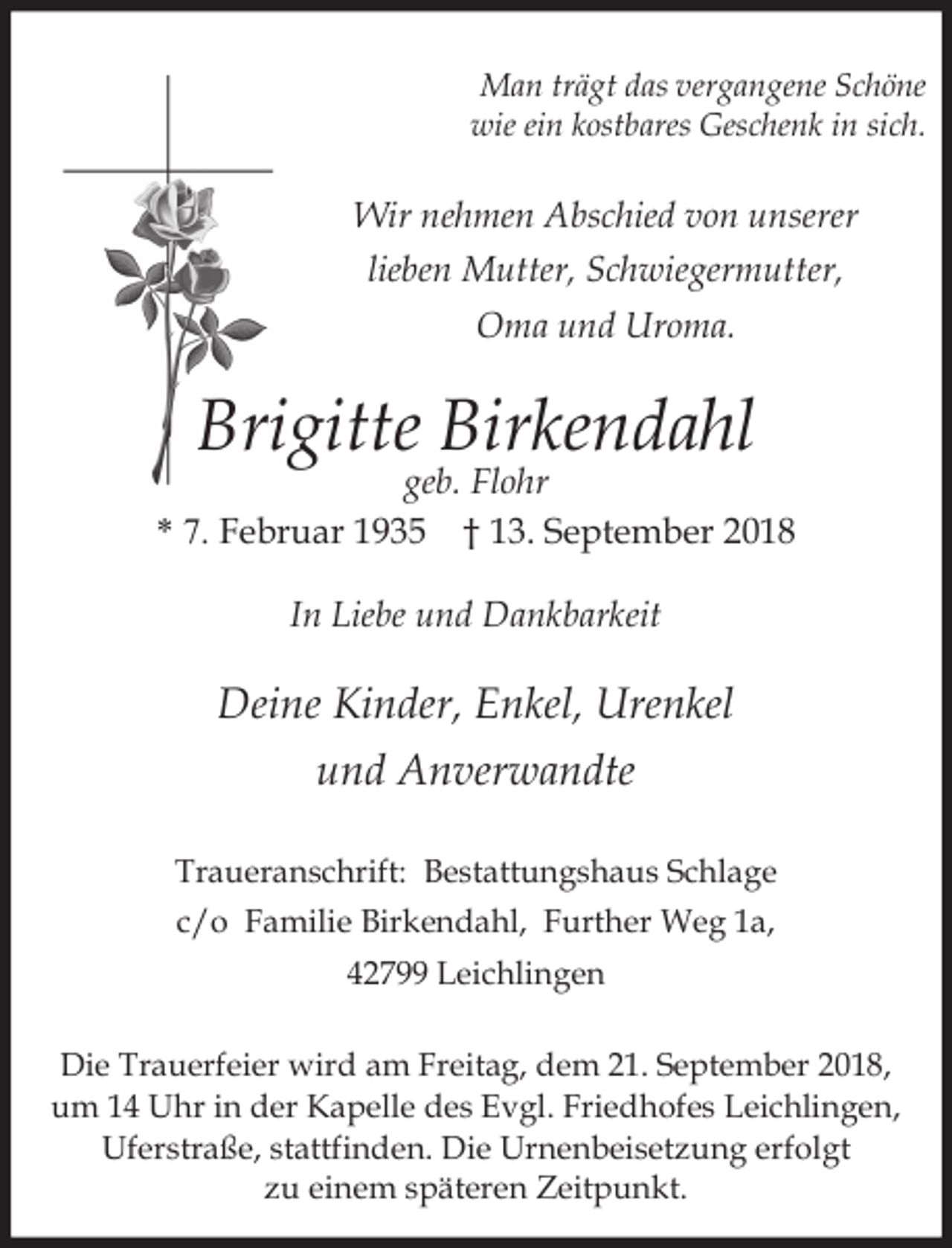 <p>Man trägt das vergangene Schöne<br />wie ein kostbares Geschenk in sich.</p><p>Wir nehmen Abschied von unserer<br />lieben Mutter, Schwiegermutter,<br />Oma und Uroma.</p><p>Brigitte Birkendahl</p><p>geb. Flohr<br />* 7. Februar 1935 † 13. September 2018<br />In Liebe und Dankbarkeit</p><p>Deine Kinder, Enkel, Urenkel<br />und Anverwandte<br />Traueranschrift: Bestattungshaus Schlage<br />c/o Familie Birkendahl, Further Weg 1a,<br />42799 Leichlingen<br />Die Trauerfeier wird am Freitag, dem 21. September 2018,<br />um 14 Uhr in der Kapelle des Evgl. Friedhofes Leichlingen,<br />Uferstraße, stattfinden. Die Urnenbeisetzung erfolgt<br />zu einem späteren Zeitpunkt.</p>
